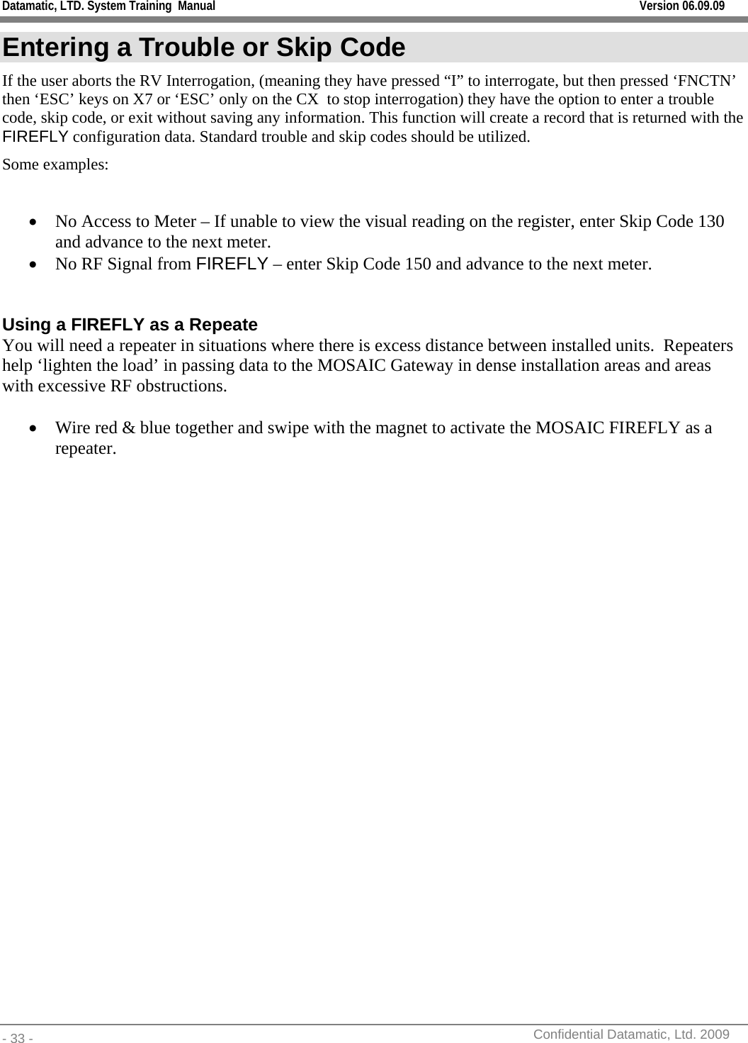 Datamatic, LTD. System Training  Manual         Version 06.09.09 - 33 -          Confidential Datamatic, Ltd. 2009  Entering a Trouble or Skip Code If the user aborts the RV Interrogation, (meaning they have pressed “I” to interrogate, but then pressed ‘FNCTN’ then ‘ESC’ keys on X7 or ‘ESC’ only on the CX  to stop interrogation) they have the option to enter a trouble code, skip code, or exit without saving any information. This function will create a record that is returned with the FIREFLY configuration data. Standard trouble and skip codes should be utilized. Some examples:  • No Access to Meter – If unable to view the visual reading on the register, enter Skip Code 130 and advance to the next meter. • No RF Signal from FIREFLY – enter Skip Code 150 and advance to the next meter.   Using a FIREFLY as a Repeate You will need a repeater in situations where there is excess distance between installed units.  Repeaters help ‘lighten the load’ in passing data to the MOSAIC Gateway in dense installation areas and areas with excessive RF obstructions.  • Wire red &amp; blue together and swipe with the magnet to activate the MOSAIC FIREFLY as a repeater.  