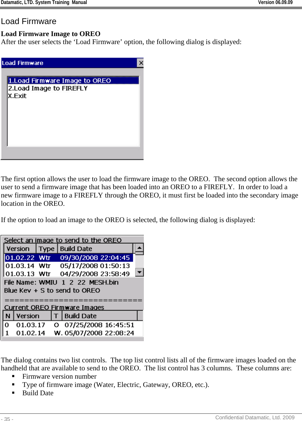 Datamatic, LTD. System Training  Manual         Version 06.09.09 - 35 -          Confidential Datamatic, Ltd. 2009  Load Firmware  Load Firmware Image to OREO After the user selects the ‘Load Firmware’ option, the following dialog is displayed:    The first option allows the user to load the firmware image to the OREO.  The second option allows the user to send a firmware image that has been loaded into an OREO to a FIREFLY.  In order to load a new firmware image to a FIREFLY through the OREO, it must first be loaded into the secondary image location in the OREO.    If the option to load an image to the OREO is selected, the following dialog is displayed:    The dialog contains two list controls.  The top list control lists all of the firmware images loaded on the handheld that are available to send to the OREO.  The list control has 3 columns.  These columns are:  Firmware version number  Type of firmware image (Water, Electric, Gateway, OREO, etc.).    Build Date  