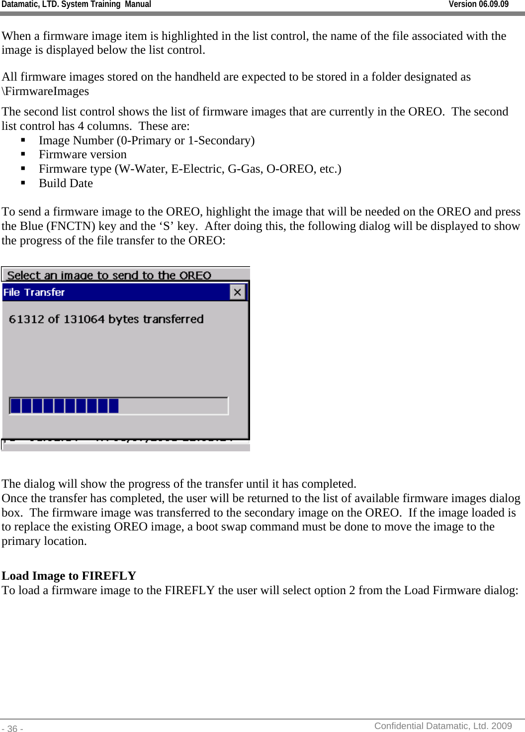 Datamatic, LTD. System Training  Manual         Version 06.09.09 - 36 -          Confidential Datamatic, Ltd. 2009  When a firmware image item is highlighted in the list control, the name of the file associated with the image is displayed below the list control.   All firmware images stored on the handheld are expected to be stored in a folder designated as \FirmwareImages  The second list control shows the list of firmware images that are currently in the OREO.  The second list control has 4 columns.  These are:  Image Number (0-Primary or 1-Secondary)  Firmware version  Firmware type (W-Water, E-Electric, G-Gas, O-OREO, etc.)  Build Date  To send a firmware image to the OREO, highlight the image that will be needed on the OREO and press the Blue (FNCTN) key and the ‘S’ key.  After doing this, the following dialog will be displayed to show the progress of the file transfer to the OREO:    The dialog will show the progress of the transfer until it has completed. Once the transfer has completed, the user will be returned to the list of available firmware images dialog box.  The firmware image was transferred to the secondary image on the OREO.  If the image loaded is to replace the existing OREO image, a boot swap command must be done to move the image to the primary location.     Load Image to FIREFLY To load a firmware image to the FIREFLY the user will select option 2 from the Load Firmware dialog: 