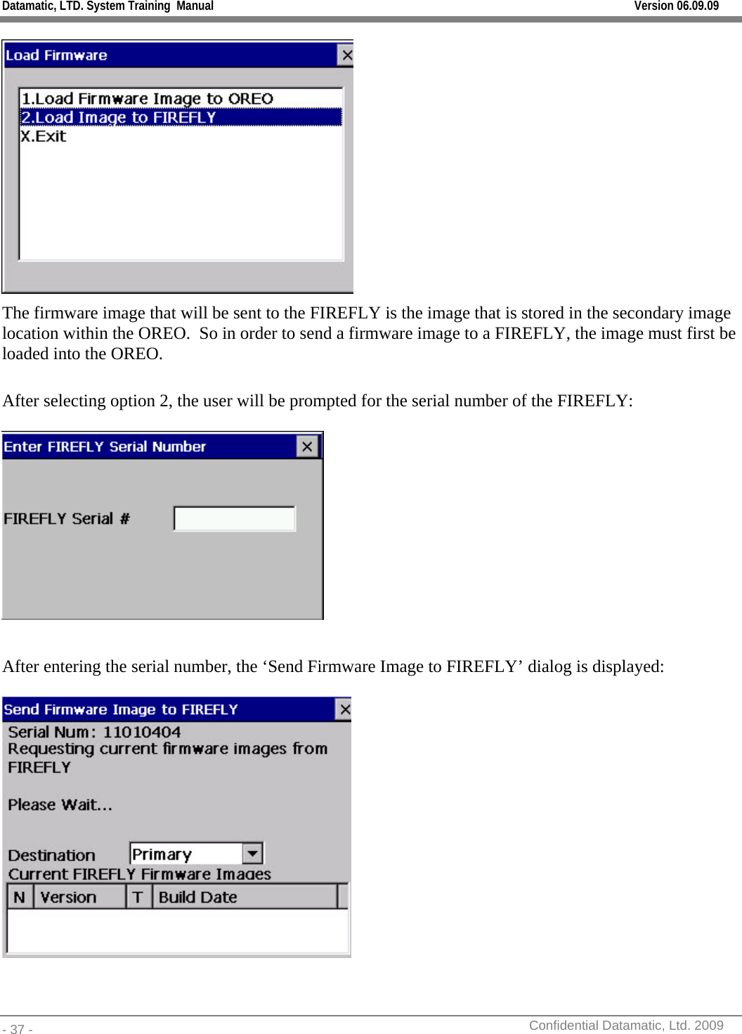 Datamatic, LTD. System Training  Manual         Version 06.09.09 - 37 -          Confidential Datamatic, Ltd. 2009   The firmware image that will be sent to the FIREFLY is the image that is stored in the secondary image location within the OREO.  So in order to send a firmware image to a FIREFLY, the image must first be loaded into the OREO.  After selecting option 2, the user will be prompted for the serial number of the FIREFLY:    After entering the serial number, the ‘Send Firmware Image to FIREFLY’ dialog is displayed:   