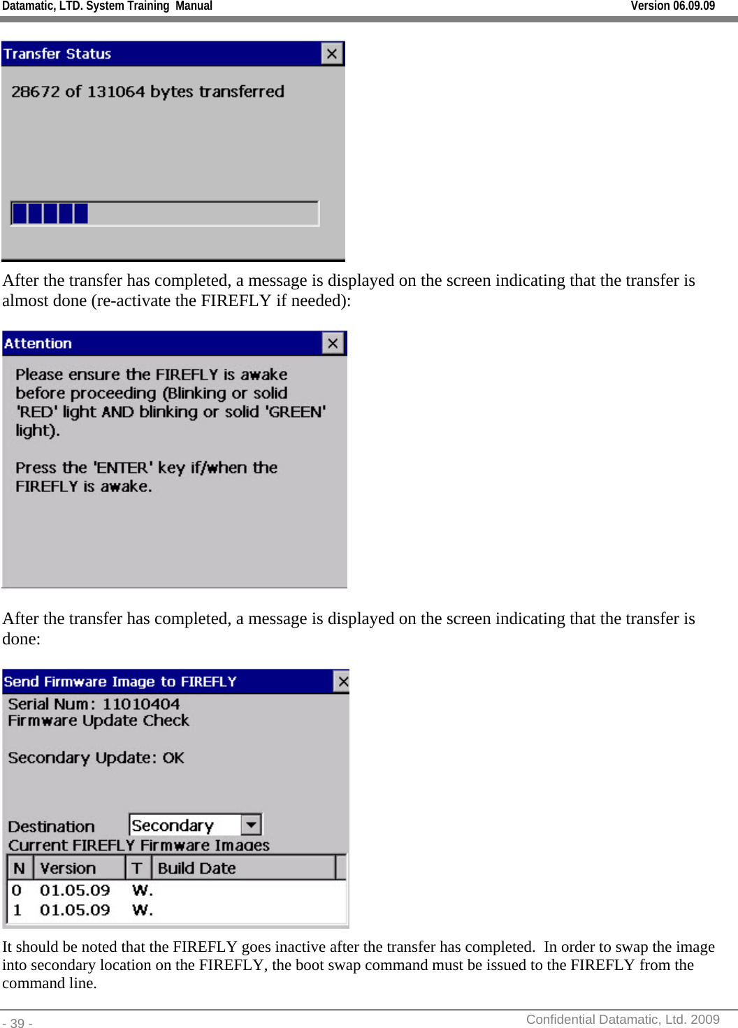 Datamatic, LTD. System Training  Manual         Version 06.09.09 - 39 -          Confidential Datamatic, Ltd. 2009   After the transfer has completed, a message is displayed on the screen indicating that the transfer is almost done (re-activate the FIREFLY if needed):    After the transfer has completed, a message is displayed on the screen indicating that the transfer is done:   It should be noted that the FIREFLY goes inactive after the transfer has completed.  In order to swap the image into secondary location on the FIREFLY, the boot swap command must be issued to the FIREFLY from the command line. 