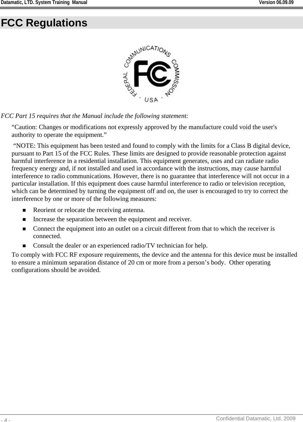 Datamatic, LTD. System Training  Manual         Version 06.09.09 - 4 -          Confidential Datamatic, Ltd. 2009  FCC Regulations   FCC Part 15 requires that the Manual include the following statement: “Caution: Changes or modifications not expressly approved by the manufacture could void the user&apos;s authority to operate the equipment.”   “NOTE: This equipment has been tested and found to comply with the limits for a Class B digital device, pursuant to Part 15 of the FCC Rules. These limits are designed to provide reasonable protection against harmful interference in a residential installation. This equipment generates, uses and can radiate radio frequency energy and, if not installed and used in accordance with the instructions, may cause harmful interference to radio communications. However, there is no guarantee that interference will not occur in a particular installation. If this equipment does cause harmful interference to radio or television reception, which can be determined by turning the equipment off and on, the user is encouraged to try to correct the interference by one or more of the following measures:  Reorient or relocate the receiving antenna.  Increase the separation between the equipment and receiver.  Connect the equipment into an outlet on a circuit different from that to which the receiver is connected.  Consult the dealer or an experienced radio/TV technician for help. To comply with FCC RF exposure requirements, the device and the antenna for this device must be installed to ensure a minimum separation distance of 20 cm or more from a person’s body.  Other operating configurations should be avoided.   