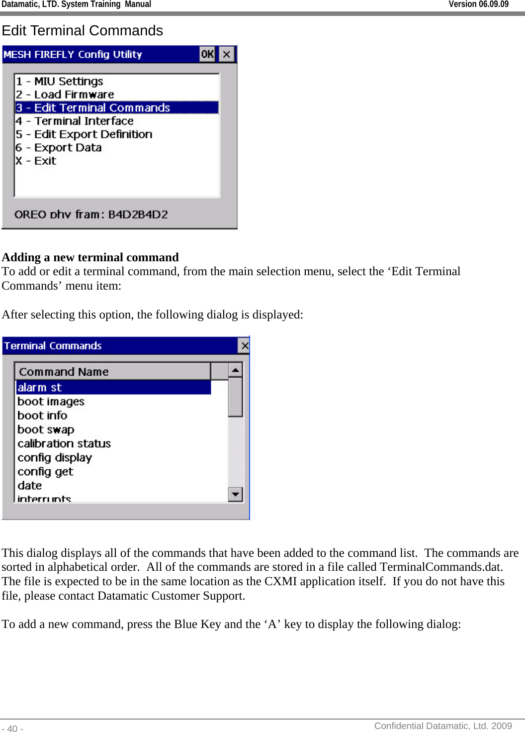 Datamatic, LTD. System Training  Manual         Version 06.09.09 - 40 -          Confidential Datamatic, Ltd. 2009  Edit Terminal Commands   Adding a new terminal command To add or edit a terminal command, from the main selection menu, select the ‘Edit Terminal Commands’ menu item:  After selecting this option, the following dialog is displayed:    This dialog displays all of the commands that have been added to the command list.  The commands are sorted in alphabetical order.  All of the commands are stored in a file called TerminalCommands.dat.  The file is expected to be in the same location as the CXMI application itself.  If you do not have this file, please contact Datamatic Customer Support.  To add a new command, press the Blue Key and the ‘A’ key to display the following dialog: 