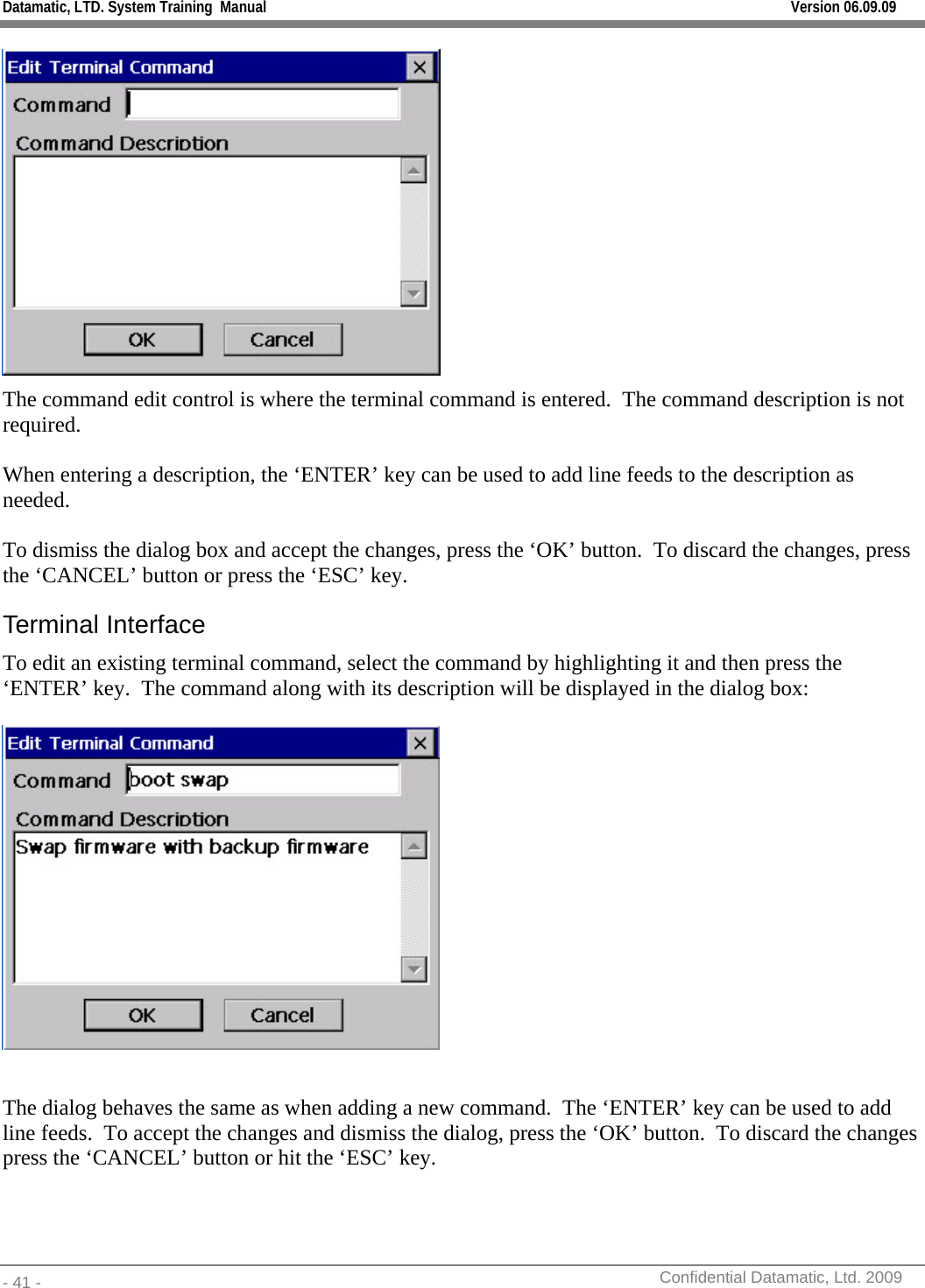 Datamatic, LTD. System Training  Manual         Version 06.09.09 - 41 -          Confidential Datamatic, Ltd. 2009   The command edit control is where the terminal command is entered.  The command description is not required.  When entering a description, the ‘ENTER’ key can be used to add line feeds to the description as needed.    To dismiss the dialog box and accept the changes, press the ‘OK’ button.  To discard the changes, press the ‘CANCEL’ button or press the ‘ESC’ key. Terminal Interface To edit an existing terminal command, select the command by highlighting it and then press the ‘ENTER’ key.  The command along with its description will be displayed in the dialog box:    The dialog behaves the same as when adding a new command.  The ‘ENTER’ key can be used to add line feeds.  To accept the changes and dismiss the dialog, press the ‘OK’ button.  To discard the changes press the ‘CANCEL’ button or hit the ‘ESC’ key.  