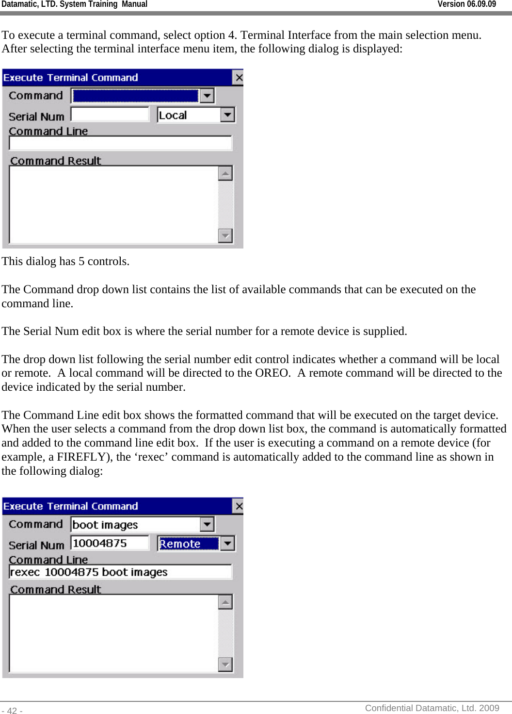 Datamatic, LTD. System Training  Manual         Version 06.09.09 - 42 -          Confidential Datamatic, Ltd. 2009  To execute a terminal command, select option 4. Terminal Interface from the main selection menu.  After selecting the terminal interface menu item, the following dialog is displayed:  This dialog has 5 controls.    The Command drop down list contains the list of available commands that can be executed on the command line.    The Serial Num edit box is where the serial number for a remote device is supplied.  The drop down list following the serial number edit control indicates whether a command will be local or remote.  A local command will be directed to the OREO.  A remote command will be directed to the device indicated by the serial number.    The Command Line edit box shows the formatted command that will be executed on the target device.  When the user selects a command from the drop down list box, the command is automatically formatted and added to the command line edit box.  If the user is executing a command on a remote device (for example, a FIREFLY), the ‘rexec’ command is automatically added to the command line as shown in the following dialog:   