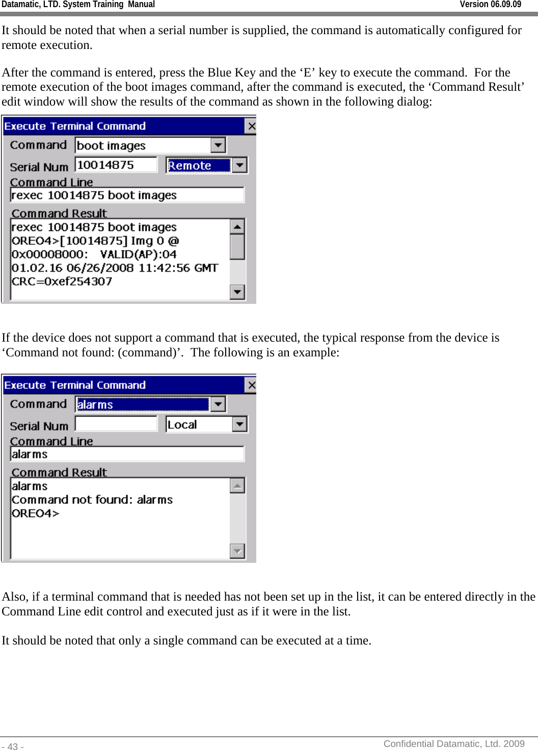 Datamatic, LTD. System Training  Manual         Version 06.09.09 - 43 -          Confidential Datamatic, Ltd. 2009  It should be noted that when a serial number is supplied, the command is automatically configured for remote execution. After the command is entered, press the Blue Key and the ‘E’ key to execute the command.  For the remote execution of the boot images command, after the command is executed, the ‘Command Result’ edit window will show the results of the command as shown in the following dialog:   If the device does not support a command that is executed, the typical response from the device is ‘Command not found: (command)’.  The following is an example:    Also, if a terminal command that is needed has not been set up in the list, it can be entered directly in the Command Line edit control and executed just as if it were in the list.  It should be noted that only a single command can be executed at a time.  