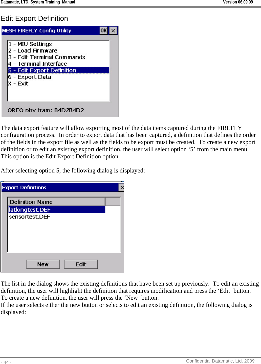 Datamatic, LTD. System Training  Manual         Version 06.09.09 - 44 -          Confidential Datamatic, Ltd. 2009  Edit Export Definition   The data export feature will allow exporting most of the data items captured during the FIREFLY configuration process.  In order to export data that has been captured, a definition that defines the order of the fields in the export file as well as the fields to be export must be created.  To create a new export definition or to edit an existing export definition, the user will select option ‘5’ from the main menu.  This option is the Edit Export Definition option.  After selecting option 5, the following dialog is displayed:    The list in the dialog shows the existing definitions that have been set up previously.  To edit an existing definition, the user will highlight the definition that requires modification and press the ‘Edit’ button.  To create a new definition, the user will press the ‘New’ button.    If the user selects either the new button or selects to edit an existing definition, the following dialog is displayed: 