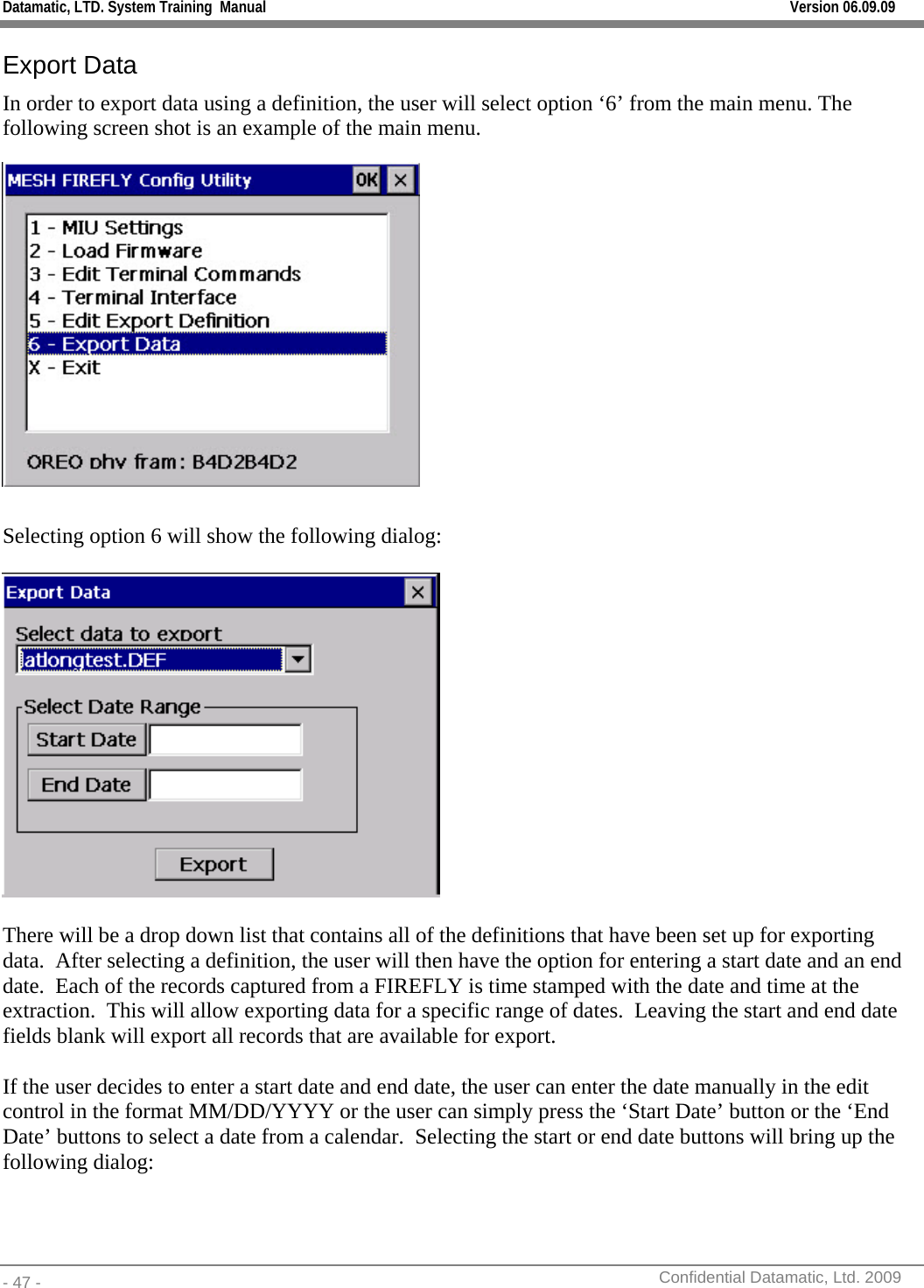 Datamatic, LTD. System Training  Manual         Version 06.09.09 - 47 -          Confidential Datamatic, Ltd. 2009  Export Data In order to export data using a definition, the user will select option ‘6’ from the main menu. The following screen shot is an example of the main menu.   Selecting option 6 will show the following dialog:    There will be a drop down list that contains all of the definitions that have been set up for exporting data.  After selecting a definition, the user will then have the option for entering a start date and an end date.  Each of the records captured from a FIREFLY is time stamped with the date and time at the extraction.  This will allow exporting data for a specific range of dates.  Leaving the start and end date fields blank will export all records that are available for export.  If the user decides to enter a start date and end date, the user can enter the date manually in the edit control in the format MM/DD/YYYY or the user can simply press the ‘Start Date’ button or the ‘End Date’ buttons to select a date from a calendar.  Selecting the start or end date buttons will bring up the following dialog: 