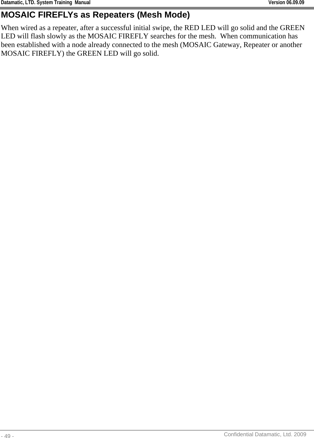 Datamatic, LTD. System Training  Manual         Version 06.09.09 - 49 -          Confidential Datamatic, Ltd. 2009  MOSAIC FIREFLYs as Repeaters (Mesh Mode) When wired as a repeater, after a successful initial swipe, the RED LED will go solid and the GREEN LED will flash slowly as the MOSAIC FIREFLY searches for the mesh.  When communication has been established with a node already connected to the mesh (MOSAIC Gateway, Repeater or another MOSAIC FIREFLY) the GREEN LED will go solid. 