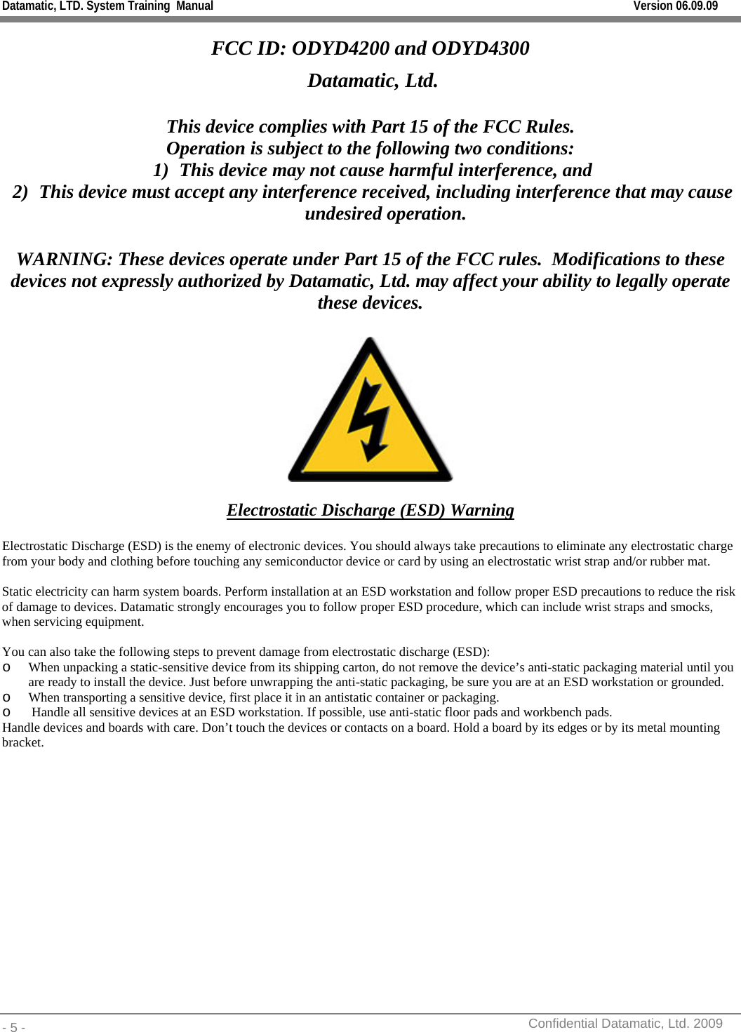 Datamatic, LTD. System Training  Manual         Version 06.09.09 - 5 -          Confidential Datamatic, Ltd. 2009  FCC ID: ODYD4200 and ODYD4300  Datamatic, Ltd.  This device complies with Part 15 of the FCC Rules. Operation is subject to the following two conditions: 1) This device may not cause harmful interference, and 2) This device must accept any interference received, including interference that may cause undesired operation.  WARNING: These devices operate under Part 15 of the FCC rules.  Modifications to these devices not expressly authorized by Datamatic, Ltd. may affect your ability to legally operate these devices.    Electrostatic Discharge (ESD) Warning  Electrostatic Discharge (ESD) is the enemy of electronic devices. You should always take precautions to eliminate any electrostatic charge from your body and clothing before touching any semiconductor device or card by using an electrostatic wrist strap and/or rubber mat.  Static electricity can harm system boards. Perform installation at an ESD workstation and follow proper ESD precautions to reduce the risk of damage to devices. Datamatic strongly encourages you to follow proper ESD procedure, which can include wrist straps and smocks, when servicing equipment.  You can also take the following steps to prevent damage from electrostatic discharge (ESD): o When unpacking a static-sensitive device from its shipping carton, do not remove the device’s anti-static packaging material until you are ready to install the device. Just before unwrapping the anti-static packaging, be sure you are at an ESD workstation or grounded. o When transporting a sensitive device, first place it in an antistatic container or packaging. o  Handle all sensitive devices at an ESD workstation. If possible, use anti-static floor pads and workbench pads. Handle devices and boards with care. Don’t touch the devices or contacts on a board. Hold a board by its edges or by its metal mounting bracket.       