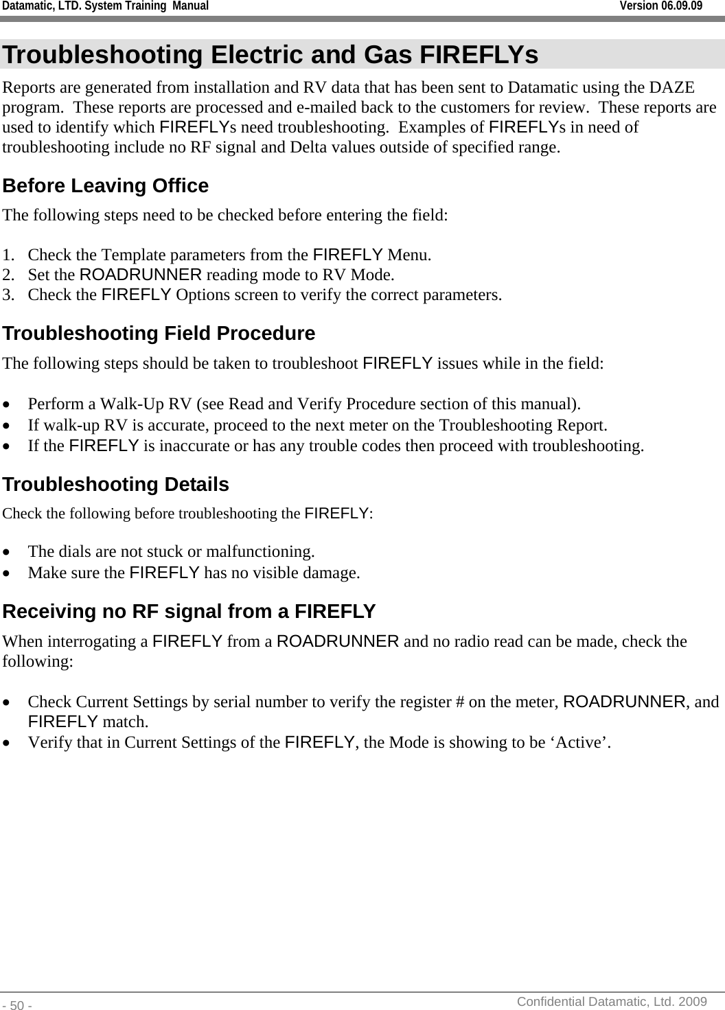 Datamatic, LTD. System Training  Manual         Version 06.09.09 - 50 -          Confidential Datamatic, Ltd. 2009  Troubleshooting Electric and Gas FIREFLYs  Reports are generated from installation and RV data that has been sent to Datamatic using the DAZE program.  These reports are processed and e-mailed back to the customers for review.  These reports are used to identify which FIREFLYs need troubleshooting.  Examples of FIREFLYs in need of troubleshooting include no RF signal and Delta values outside of specified range. Before Leaving Office The following steps need to be checked before entering the field:  1. Check the Template parameters from the FIREFLY Menu. 2. Set the ROADRUNNER reading mode to RV Mode. 3. Check the FIREFLY Options screen to verify the correct parameters. Troubleshooting Field Procedure The following steps should be taken to troubleshoot FIREFLY issues while in the field:  • Perform a Walk-Up RV (see Read and Verify Procedure section of this manual). • If walk-up RV is accurate, proceed to the next meter on the Troubleshooting Report. • If the FIREFLY is inaccurate or has any trouble codes then proceed with troubleshooting. Troubleshooting Details Check the following before troubleshooting the FIREFLY:  • The dials are not stuck or malfunctioning. • Make sure the FIREFLY has no visible damage. Receiving no RF signal from a FIREFLY When interrogating a FIREFLY from a ROADRUNNER and no radio read can be made, check the following:  • Check Current Settings by serial number to verify the register # on the meter, ROADRUNNER, and FIREFLY match. • Verify that in Current Settings of the FIREFLY, the Mode is showing to be ‘Active’. 