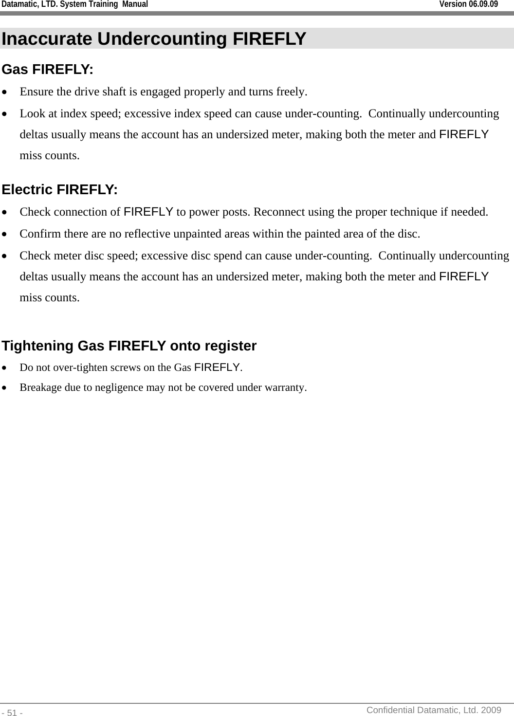 Datamatic, LTD. System Training  Manual         Version 06.09.09 - 51 -          Confidential Datamatic, Ltd. 2009  Inaccurate Undercounting FIREFLY Gas FIREFLY: • Ensure the drive shaft is engaged properly and turns freely. • Look at index speed; excessive index speed can cause under-counting.  Continually undercounting deltas usually means the account has an undersized meter, making both the meter and FIREFLY miss counts. Electric FIREFLY: • Check connection of FIREFLY to power posts. Reconnect using the proper technique if needed. • Confirm there are no reflective unpainted areas within the painted area of the disc. • Check meter disc speed; excessive disc spend can cause under-counting.  Continually undercounting deltas usually means the account has an undersized meter, making both the meter and FIREFLY miss counts.  Tightening Gas FIREFLY onto register • Do not over-tighten screws on the Gas FIREFLY.  • Breakage due to negligence may not be covered under warranty.   