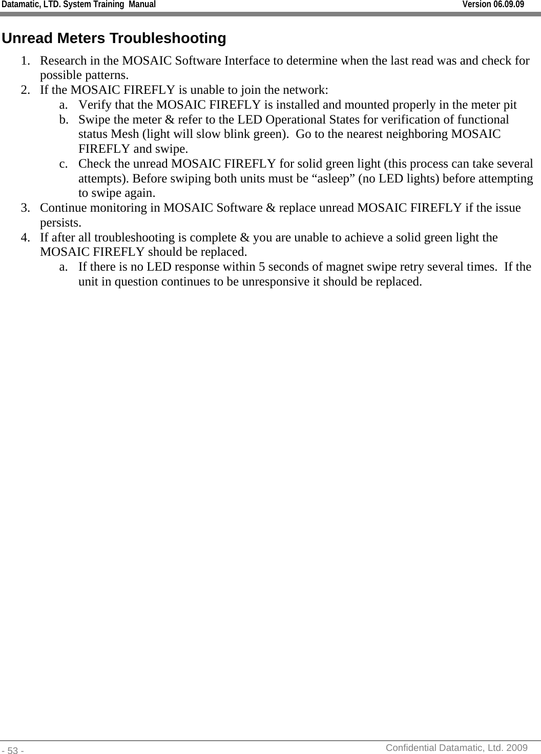 Datamatic, LTD. System Training  Manual         Version 06.09.09 - 53 -          Confidential Datamatic, Ltd. 2009  Unread Meters Troubleshooting 1. Research in the MOSAIC Software Interface to determine when the last read was and check for possible patterns. 2. If the MOSAIC FIREFLY is unable to join the network: a. Verify that the MOSAIC FIREFLY is installed and mounted properly in the meter pit b. Swipe the meter &amp; refer to the LED Operational States for verification of functional status Mesh (light will slow blink green).  Go to the nearest neighboring MOSAIC FIREFLY and swipe. c. Check the unread MOSAIC FIREFLY for solid green light (this process can take several attempts). Before swiping both units must be “asleep” (no LED lights) before attempting to swipe again. 3. Continue monitoring in MOSAIC Software &amp; replace unread MOSAIC FIREFLY if the issue persists. 4. If after all troubleshooting is complete &amp; you are unable to achieve a solid green light the MOSAIC FIREFLY should be replaced. a. If there is no LED response within 5 seconds of magnet swipe retry several times.  If the unit in question continues to be unresponsive it should be replaced.   