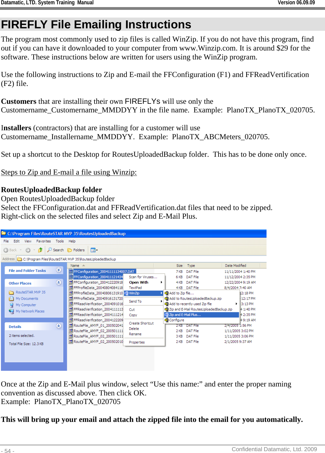 Datamatic, LTD. System Training  Manual         Version 06.09.09 - 54 -          Confidential Datamatic, Ltd. 2009  FIREFLY File Emailing Instructions  The program most commonly used to zip files is called WinZip. If you do not have this program, find out if you can have it downloaded to your computer from www.Winzip.com. It is around $29 for the software. These instructions below are written for users using the WinZip program.  Use the following instructions to Zip and E-mail the FFConfiguration (F1) and FFReadVertification (F2) file.    Customers that are installing their own FIREFLYs will use only the Customername_Customername_MMDDYY in the file name.  Example:  PlanoTX_PlanoTX_020705.    Installers (contractors) that are installing for a customer will use Customername_Installername_MMDDYY.  Example:  PlanoTX_ABCMeters_020705.  Set up a shortcut to the Desktop for RoutesUploadedBackup folder.  This has to be done only once.  Steps to Zip and E-mail a file using Winzip:  RoutesUploadedBackup folder Open RoutesUploadedBackup folder Select the FFConfiguration.dat and FFReadVertification.dat files that need to be zipped.   Right-click on the selected files and select Zip and E-Mail Plus.    Once at the Zip and E-Mail plus window, select “Use this name:” and enter the proper naming convention as discussed above. Then click OK. Example:  PlanoTX_PlanoTX_020705  This will bring up your email and attach the zipped file into the email for you automatically.   