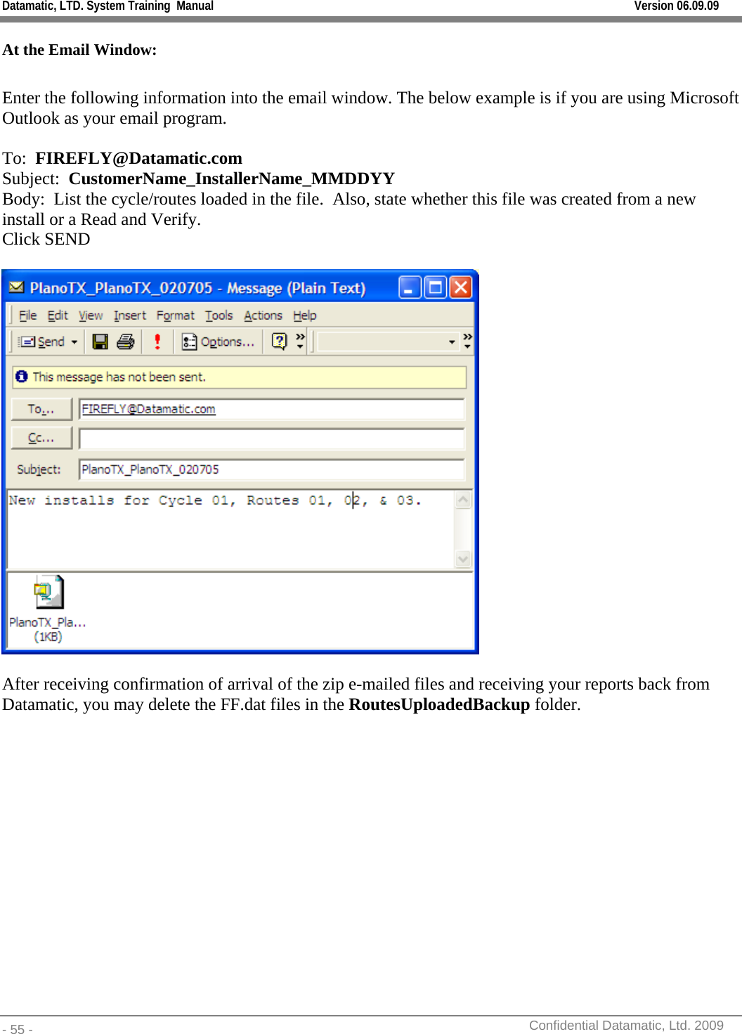 Datamatic, LTD. System Training  Manual         Version 06.09.09 - 55 -          Confidential Datamatic, Ltd. 2009  At the Email Window:  Enter the following information into the email window. The below example is if you are using Microsoft Outlook as your email program.  To:  FIREFLY@Datamatic.com Subject:  CustomerName_InstallerName_MMDDYY Body:  List the cycle/routes loaded in the file.  Also, state whether this file was created from a new install or a Read and Verify. Click SEND    After receiving confirmation of arrival of the zip e-mailed files and receiving your reports back from Datamatic, you may delete the FF.dat files in the RoutesUploadedBackup folder.           