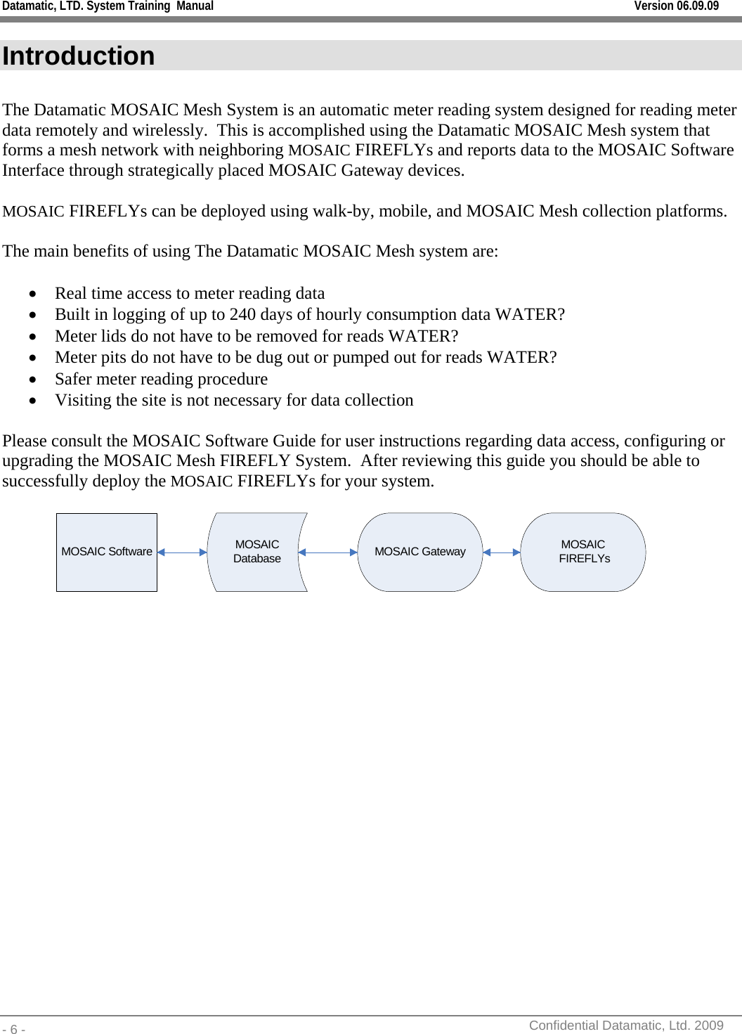 Datamatic, LTD. System Training  Manual         Version 06.09.09 - 6 -          Confidential Datamatic, Ltd. 2009  Introduction  The Datamatic MOSAIC Mesh System is an automatic meter reading system designed for reading meter data remotely and wirelessly.  This is accomplished using the Datamatic MOSAIC Mesh system that forms a mesh network with neighboring MOSAIC FIREFLYs and reports data to the MOSAIC Software Interface through strategically placed MOSAIC Gateway devices.   MOSAIC FIREFLYs can be deployed using walk-by, mobile, and MOSAIC Mesh collection platforms.  The main benefits of using The Datamatic MOSAIC Mesh system are:  • Real time access to meter reading data • Built in logging of up to 240 days of hourly consumption data WATER? • Meter lids do not have to be removed for reads WATER? • Meter pits do not have to be dug out or pumped out for reads WATER? • Safer meter reading procedure • Visiting the site is not necessary for data collection   Please consult the MOSAIC Software Guide for user instructions regarding data access, configuring or upgrading the MOSAIC Mesh FIREFLY System.  After reviewing this guide you should be able to successfully deploy the MOSAIC FIREFLYs for your system.  MOSAIC Software MOSAIC Database MOSAIC Gateway MOSAIC FIREFLYs   