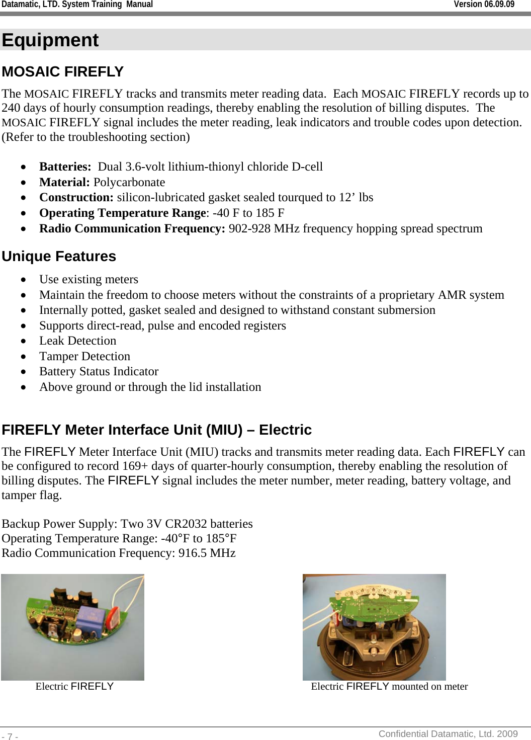 Datamatic, LTD. System Training  Manual         Version 06.09.09 - 7 -          Confidential Datamatic, Ltd. 2009  Equipment MOSAIC FIREFLY The MOSAIC FIREFLY tracks and transmits meter reading data.  Each MOSAIC FIREFLY records up to 240 days of hourly consumption readings, thereby enabling the resolution of billing disputes.  The MOSAIC FIREFLY signal includes the meter reading, leak indicators and trouble codes upon detection. (Refer to the troubleshooting section)  • Batteries:  Dual 3.6-volt lithium-thionyl chloride D-cell • Material: Polycarbonate • Construction: silicon-lubricated gasket sealed tourqued to 12’ lbs • Operating Temperature Range: -40 F to 185 F • Radio Communication Frequency: 902-928 MHz frequency hopping spread spectrum Unique Features • Use existing meters • Maintain the freedom to choose meters without the constraints of a proprietary AMR system  • Internally potted, gasket sealed and designed to withstand constant submersion • Supports direct-read, pulse and encoded registers • Leak Detection • Tamper Detection • Battery Status Indicator • Above ground or through the lid installation  FIREFLY Meter Interface Unit (MIU) – Electric The FIREFLY Meter Interface Unit (MIU) tracks and transmits meter reading data. Each FIREFLY can be configured to record 169+ days of quarter-hourly consumption, thereby enabling the resolution of billing disputes. The FIREFLY signal includes the meter number, meter reading, battery voltage, and tamper flag.  Backup Power Supply: Two 3V CR2032 batteries Operating Temperature Range: -40°F to 185°F Radio Communication Frequency: 916.5 MHz                       Electric FIREFLY                               Electric FIREFLY mounted on meter  