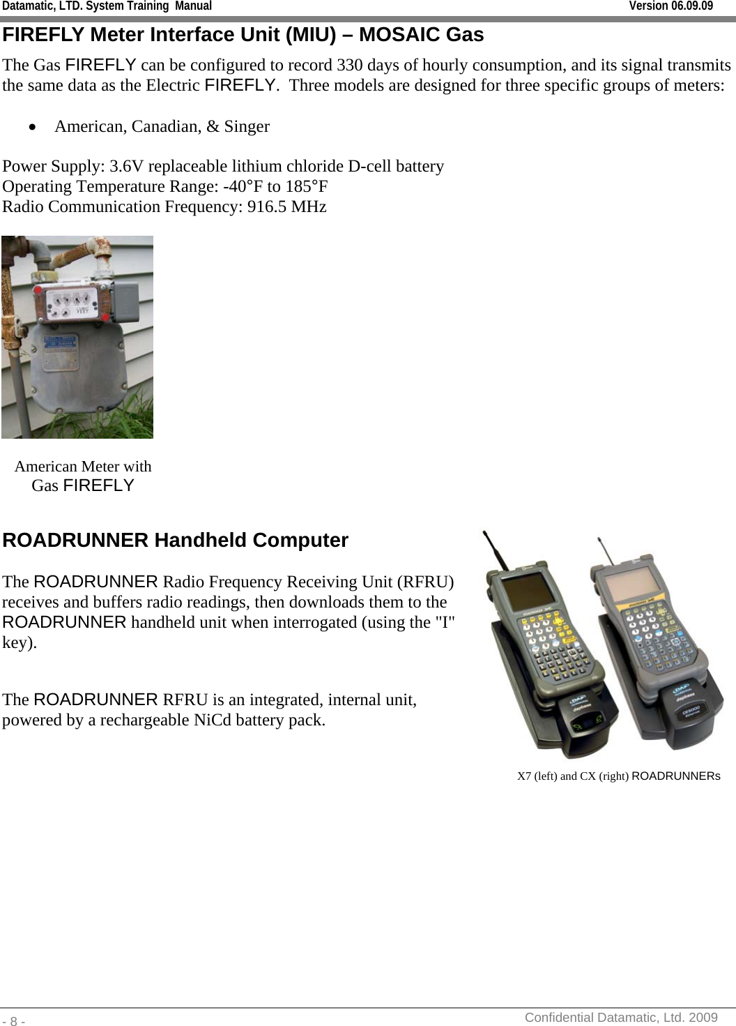 Datamatic, LTD. System Training  Manual         Version 06.09.09 - 8 -          Confidential Datamatic, Ltd. 2009  FIREFLY Meter Interface Unit (MIU) – MOSAIC Gas The Gas FIREFLY can be configured to record 330 days of hourly consumption, and its signal transmits the same data as the Electric FIREFLY.  Three models are designed for three specific groups of meters:  • American, Canadian, &amp; Singer  Power Supply: 3.6V replaceable lithium chloride D-cell battery Operating Temperature Range: -40°F to 185°F Radio Communication Frequency: 916.5 MHz     American Meter with     Gas FIREFLY    ROADRUNNER Handheld Computer The ROADRUNNER Radio Frequency Receiving Unit (RFRU) receives and buffers radio readings, then downloads them to the ROADRUNNER handheld unit when interrogated (using the &quot;I&quot; key).   The ROADRUNNER RFRU is an integrated, internal unit, powered by a rechargeable NiCd battery pack.     X7 (left) and CX (right) ROADRUNNERs  