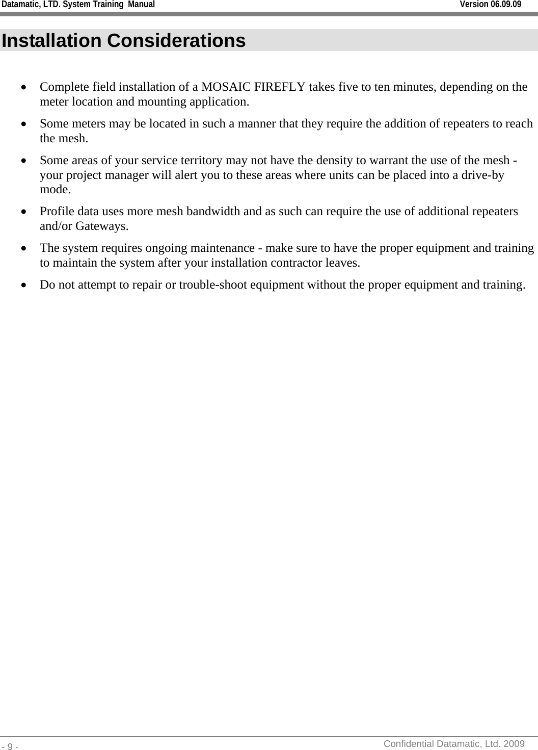 Datamatic, LTD. System Training  Manual         Version 06.09.09 - 9 -          Confidential Datamatic, Ltd. 2009  Installation Considerations  • Complete field installation of a MOSAIC FIREFLY takes five to ten minutes, depending on the meter location and mounting application. • Some meters may be located in such a manner that they require the addition of repeaters to reach the mesh. • Some areas of your service territory may not have the density to warrant the use of the mesh - your project manager will alert you to these areas where units can be placed into a drive-by mode.  • Profile data uses more mesh bandwidth and as such can require the use of additional repeaters and/or Gateways.  • The system requires ongoing maintenance - make sure to have the proper equipment and training to maintain the system after your installation contractor leaves.  • Do not attempt to repair or trouble-shoot equipment without the proper equipment and training.   