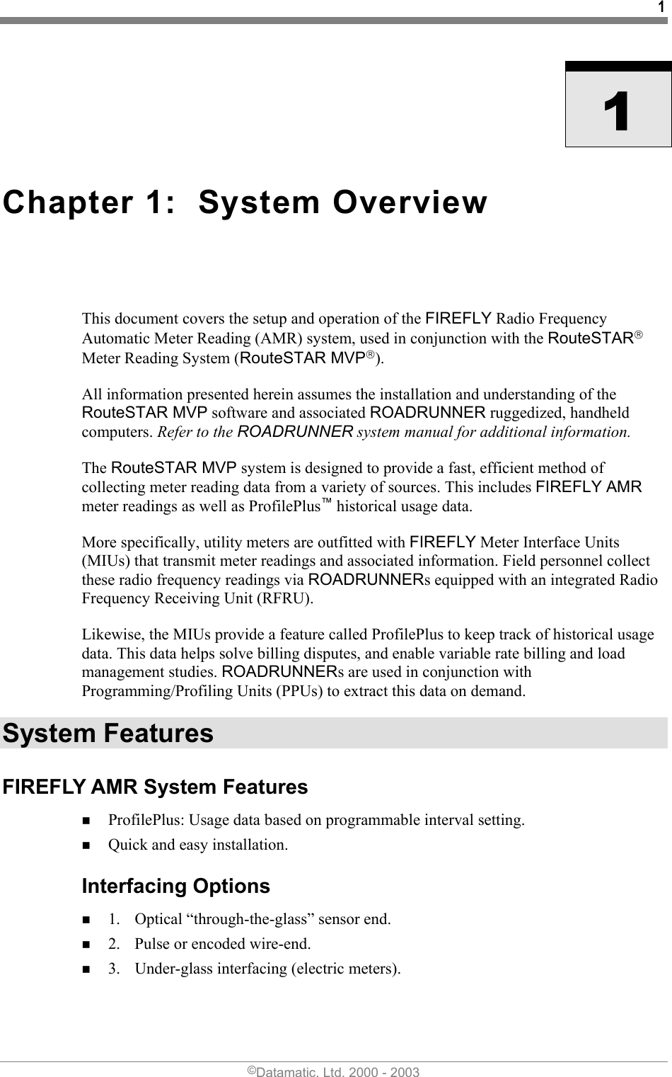 1    1 Chapter 1:  System Overview  This document covers the setup and operation of the FIREFLY Radio Frequency Automatic Meter Reading (AMR) system, used in conjunction with the RouteSTAR Meter Reading System (RouteSTAR MVP).  All information presented herein assumes the installation and understanding of the RouteSTAR MVP software and associated ROADRUNNER ruggedized, handheld computers. Refer to the ROADRUNNER system manual for additional information. The RouteSTAR MVP system is designed to provide a fast, efficient method of collecting meter reading data from a variety of sources. This includes FIREFLY AMR meter readings as well as ProfilePlus™ historical usage data. More specifically, utility meters are outfitted with FIREFLY Meter Interface Units (MIUs) that transmit meter readings and associated information. Field personnel collect these radio frequency readings via ROADRUNNERs equipped with an integrated Radio Frequency Receiving Unit (RFRU).  Likewise, the MIUs provide a feature called ProfilePlus to keep track of historical usage data. This data helps solve billing disputes, and enable variable rate billing and load management studies. ROADRUNNERs are used in conjunction with Programming/Profiling Units (PPUs) to extract this data on demand. System Features FIREFLY AMR System Features  ProfilePlus: Usage data based on programmable interval setting.  Quick and easy installation. Interfacing Options  1.  Optical “through-the-glass” sensor end.  2.  Pulse or encoded wire-end.  3.  Under-glass interfacing (electric meters). ©Datamatic, Ltd. 2000 - 2003 