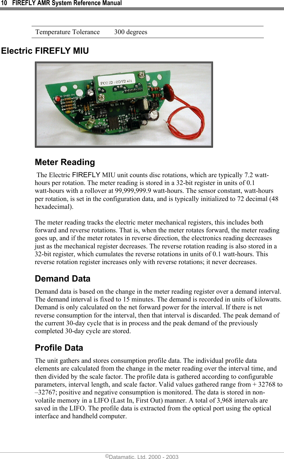 10  FIREFLY AMR System Reference Manual  Temperature Tolerance  300 degrees Electric FIREFLY MIU  Meter Reading  The Electric FIREFLY MIU unit counts disc rotations, which are typically 7.2 watt-hours per rotation. The meter reading is stored in a 32-bit register in units of 0.1 watt-hours with a rollover at 99,999,999.9 watt-hours. The sensor constant, watt-hours per rotation, is set in the configuration data, and is typically initialized to 72 decimal (48 hexadecimal).  The meter reading tracks the electric meter mechanical registers, this includes both forward and reverse rotations. That is, when the meter rotates forward, the meter reading goes up, and if the meter rotates in reverse direction, the electronics reading decreases just as the mechanical register decreases. The reverse rotation reading is also stored in a 32-bit register, which cumulates the reverse rotations in units of 0.1 watt-hours. This reverse rotation register increases only with reverse rotations; it never decreases. Demand Data Demand data is based on the change in the meter reading register over a demand interval. The demand interval is fixed to 15 minutes. The demand is recorded in units of kilowatts. Demand is only calculated on the net forward power for the interval. If there is net reverse consumption for the interval, then that interval is discarded. The peak demand of the current 30-day cycle that is in process and the peak demand of the previously completed 30-day cycle are stored.  Profile Data The unit gathers and stores consumption profile data. The individual profile data elements are calculated from the change in the meter reading over the interval time, and then divided by the scale factor. The profile data is gathered according to configurable parameters, interval length, and scale factor. Valid values gathered range from + 32768 to –32767; positive and negative consumption is monitored. The data is stored in non-volatile memory in a LIFO (Last In, First Out) manner. A total of 3,968 intervals are saved in the LIFO. The profile data is extracted from the optical port using the optical interface and handheld computer.  ©Datamatic, Ltd. 2000 - 2003 