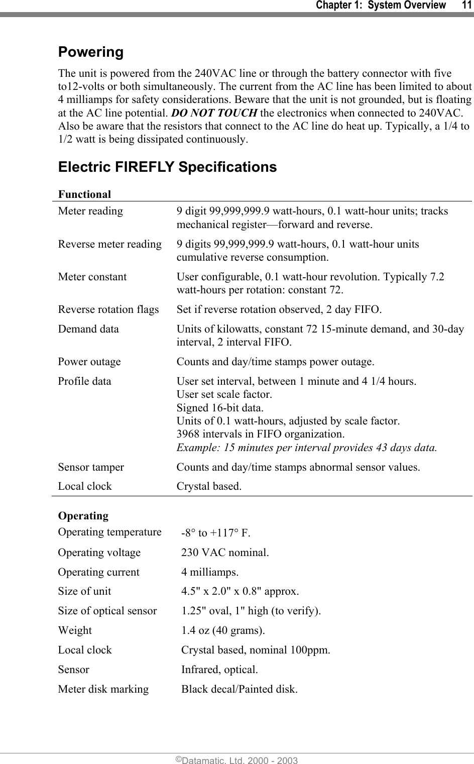 Chapter 1:  System Overview      11 Powering The unit is powered from the 240VAC line or through the battery connector with five to12-volts or both simultaneously. The current from the AC line has been limited to about 4 milliamps for safety considerations. Beware that the unit is not grounded, but is floating at the AC line potential. DO NOT TOUCH the electronics when connected to 240VAC. Also be aware that the resistors that connect to the AC line do heat up. Typically, a 1/4 to 1/2 watt is being dissipated continuously. Electric FIREFLY Specifications Functional Meter reading  9 digit 99,999,999.9 watt-hours, 0.1 watt-hour units; tracks mechanical register—forward and reverse. Reverse meter reading  9 digits 99,999,999.9 watt-hours, 0.1 watt-hour units cumulative reverse consumption. Meter constant  User configurable, 0.1 watt-hour revolution. Typically 7.2 watt-hours per rotation: constant 72. Reverse rotation flags  Set if reverse rotation observed, 2 day FIFO. Demand data  Units of kilowatts, constant 72 15-minute demand, and 30-day interval, 2 interval FIFO. Power outage  Counts and day/time stamps power outage. Profile data  User set interval, between 1 minute and 4 1/4 hours. User set scale factor. Signed 16-bit data. Units of 0.1 watt-hours, adjusted by scale factor.  3968 intervals in FIFO organization. Example: 15 minutes per interval provides 43 days data. Sensor tamper  Counts and day/time stamps abnormal sensor values. Local clock  Crystal based. Operating  Operating temperature  -8° to +117° F. Operating voltage  230 VAC nominal. Operating current  4 milliamps. Size of unit  4.5&quot; x 2.0&quot; x 0.8&quot; approx.  Size of optical sensor  1.25&quot; oval, 1&quot; high (to verify). Weight  1.4 oz (40 grams). Local clock  Crystal based, nominal 100ppm. Sensor   Infrared, optical. Meter disk marking  Black decal/Painted disk. ©Datamatic, Ltd. 2000 - 2003 