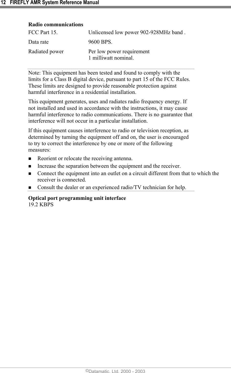 12  FIREFLY AMR System Reference Manual Radio communications FCC Part 15.   Unlicensed low power 902-928MHz band . Data rate  9600 BPS. Radiated power  Per low power requirement 1 milliwatt nominal. Note: This equipment has been tested and found to comply with the limits for a Class B digital device, pursuant to part 15 of the FCC Rules. These limits are designed to provide reasonable protection against harmful interference in a residential installation.   This equipment generates, uses and radiates radio frequency energy. If not installed and used in accordance with the instructions, it may cause harmful interference to radio communications. There is no guarantee that interference will not occur in a particular installation.  If this equipment causes interference to radio or television reception, as determined by turning the equipment off and on, the user is encouraged to try to correct the interference by one or more of the following measures:  Reorient or relocate the receiving antenna.  Increase the separation between the equipment and the receiver.  Connect the equipment into an outlet on a circuit different from that to which the receiver is connected.  Consult the dealer or an experienced radio/TV technician for help. Optical port programming unit interface 19.2 KBPS  ©Datamatic, Ltd. 2000 - 2003 