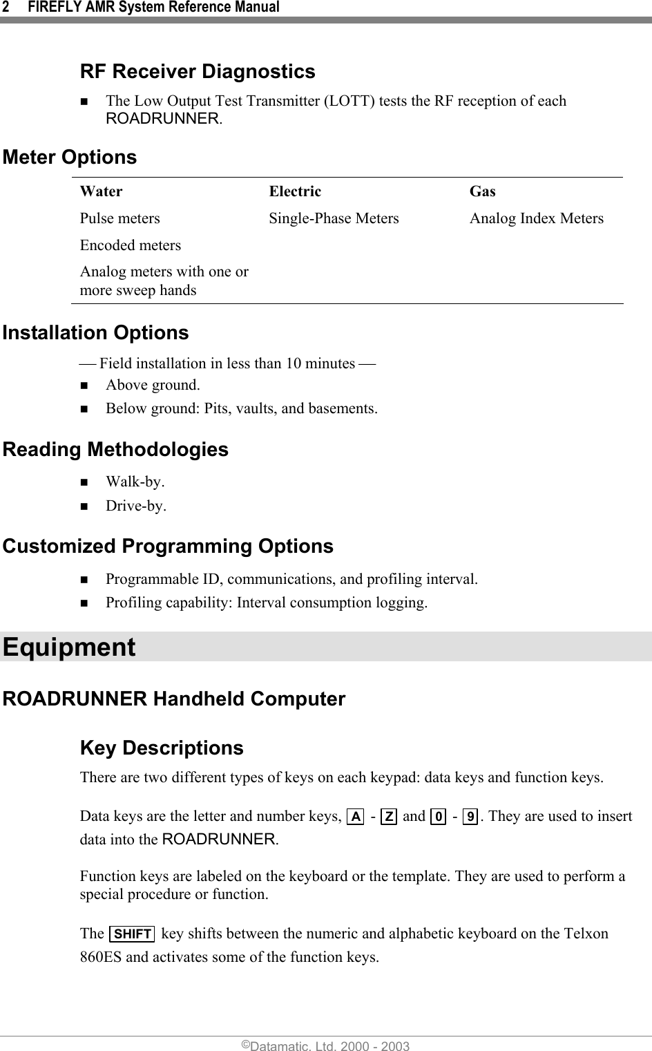 2  FIREFLY AMR System Reference Manual RF Receiver Diagnostics  The Low Output Test Transmitter (LOTT) tests the RF reception of each ROADRUNNER.  Meter Options  Water  Electric  Gas Pulse meters  Single-Phase Meters  Analog Index Meters Encoded meters     Analog meters with one or more sweep hands   Installation Options  Field installation in less than 10 minutes   Above ground.  Below ground: Pits, vaults, and basements. Reading Methodologies  Walk-by.  Drive-by. Customized Programming Options  Programmable ID, communications, and profiling interval.  Profiling capability: Interval consumption logging. Equipment ROADRUNNER Handheld Computer Key Descriptions  There are two different types of keys on each keypad: data keys and function keys.  Data keys are the letter and number keys,  A -  Z  and  0 -  9. They are used to insert data into the ROADRUNNER.   Function keys are labeled on the keyboard or the template. They are used to perform a special procedure or function.   The  SHIFT  key shifts between the numeric and alphabetic keyboard on the Telxon 860ES and activates some of the function keys. ©Datamatic, Ltd. 2000 - 2003 