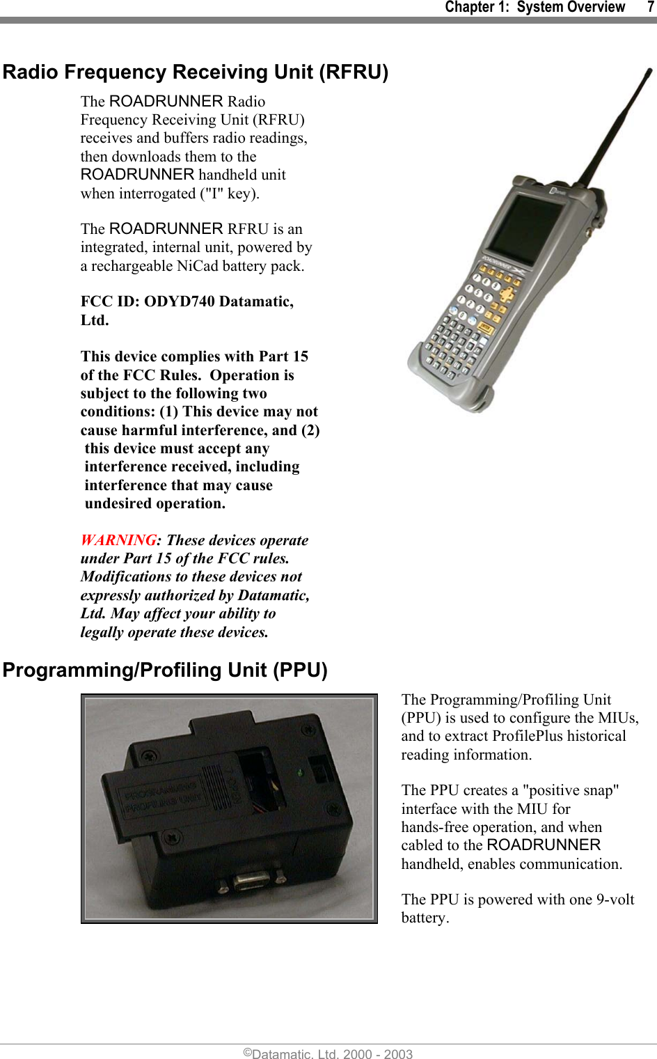 Chapter 1:  System Overview      7 Radio Frequency Receiving Unit (RFRU) The ROADRUNNER Radio Frequency Receiving Unit (RFRU) receives and buffers radio readings, then downloads them to the ROADRUNNER handheld unit when interrogated (&quot;I&quot; key).  The ROADRUNNER RFRU is an integrated, internal unit, powered by a rechargeable NiCad battery pack. FCC ID: ODYD740 Datamatic, Ltd.  This device complies with Part 15 of the FCC Rules.  Operation is subject to the following two conditions: (1) This device may not cause harmful interference, and (2)this device must accept any interference received, including interference that may cause undesired operation.  WARNING: These devices operate under Part 15 of the FCC rules.  Modifications to these devices not expressly authorized by Datamatic, Ltd. May affect your ability to legally operate these devices. Programming/Profiling Unit (PPU)  The Programming/Profiling Unit (PPU) is used to configure the MIUs, and to extract ProfilePlus historical reading information.  The PPU creates a &quot;positive snap&quot; interface with the MIU for hands-free operation, and when cabled to the ROADRUNNER handheld, enables communication. The PPU is powered with one 9-volt battery. ©Datamatic, Ltd. 2000 - 2003 