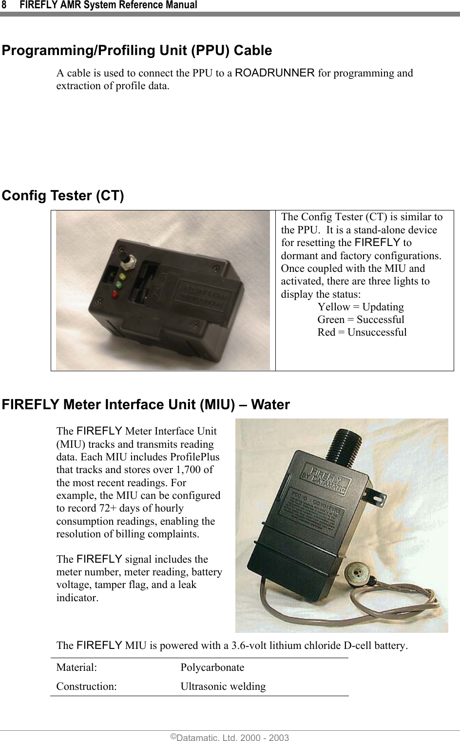 8  FIREFLY AMR System Reference Manual Programming/Profiling Unit (PPU) Cable A cable is used to connect the PPU to a ROADRUNNER for programming and extraction of profile data.       Config Tester (CT)  The Config Tester (CT) is similar to the PPU.  It is a stand-alone device for resetting the FIREFLY to dormant and factory configurations.  Once coupled with the MIU and activated, there are three lights to display the status:         Yellow = Updating   Green = Successful                    Red = Unsuccessful  FIREFLY Meter Interface Unit (MIU) – Water The FIREFLY Meter Interface Unit (MIU) tracks and transmits reading data. Each MIU includes ProfilePlus that tracks and stores over 1,700 of the most recent readings. For example, the MIU can be configured to record 72+ days of hourly consumption readings, enabling the resolution of billing complaints. The FIREFLY signal includes the meter number, meter reading, battery voltage, tamper flag, and a leak indicator. The FIREFLY MIU is powered with a 3.6-volt lithium chloride D-cell battery. Material: Polycarbonate Construction: Ultrasonic welding ©Datamatic, Ltd. 2000 - 2003 