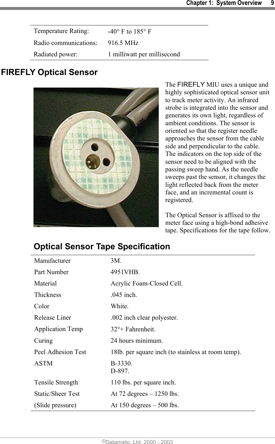 Chapter 1:  System Overview      9 Temperature Rating:  -40° F to 185° F Radio communications:  916.5 MHz  Radiated power:  1 milliwatt per millisecond FIREFLY Optical Sensor The FIREFLY MIU uses a unique and highly sophisticated optical sensor unit to track meter activity. An infrared strobe is integrated into the sensor and generates its own light, regardless of ambient conditions. The sensor is oriented so that the register needle approaches the sensor from the cable side and perpendicular to the cable. The indicators on the top side of the sensor need to be aligned with the passing sweep hand. As the needle sweeps past the sensor, it changes the light reflected back from the meter face, and an incremental count is registered. The Optical Sensor is affixed to the meter face using a high-bond adhesive tape. Specifications for the tape follow. Optical Sensor Tape Specification  Manufacturer 3M.  Part Number  4951VHB.  Material  Acrylic Foam-Closed Cell.  Thickness .045 inch.  Color White.  Release Liner  .002 inch clear polyester.  Application Temp  32°+ Fahrenheit.  Curing  24 hours minimum.  Peel Adhesion Test  18lb. per square inch (to stainless at room temp).  ASTM B-3330. D-897.  Tensile Strength  110 lbs. per square inch.  Static/Sheer Test  At 72 degrees – 1250 lbs.  (Slide pressure)  At 150 degrees – 500 lbs. ©Datamatic, Ltd. 2000 - 2003 