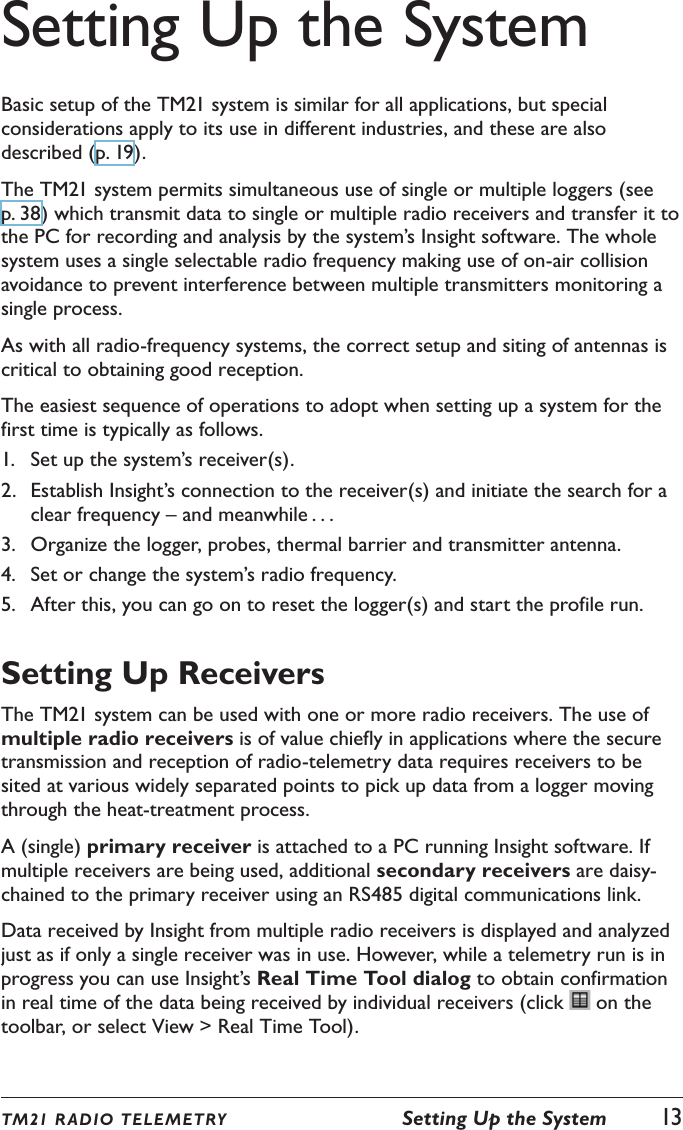 Setting Up the SystemBasic setup of the TM21 system is similar for all applications, but special considerations apply to its use in different industries, and these are also described (p. 19).The TM21 system permits simultaneous use of single or multiple loggers (see p. 38) which transmit data to single or multiple radio receivers and transfer it to the PC for recording and analysis by the system&rsquo;s Insight software. The whole system uses a single selectable radio frequency making use of on-air collision avoidance to prevent interference between multiple transmitters monitoring a single process.As with all radio-frequency systems, the correct setup and siting of antennas is critical to obtaining good reception.The easiest sequence of operations to adopt when setting up a system for the first time is typically as follows.1.  Set up the system&rsquo;s receiver(s).2.  Establish Insight&rsquo;s connection to the receiver(s) and initiate the search for a clear frequency &ndash; and meanwhile . . .3.  Organize the logger, probes, thermal barrier and transmitter antenna.4.  Set or change the system&rsquo;s radio frequency.5.  After this, you can go on to reset the logger(s) and start the profile run.Setting Up ReceiversThe TM21 system can be used with one or more radio receivers. The use of multiple radio receivers is of value chiefly in applications where the secure transmission and reception of radio-telemetry data requires receivers to be sited at various widely separated points to pick up data from a logger moving through the heat-treatment process.A (single) primary receiver is attached to a PC running Insight software. If multiple receivers are being used, additional secondary receivers are daisy-chained to the primary receiver using an RS485 digital communications link.Data received by Insight from multiple radio receivers is displayed and analyzed just as if only a single receiver was in use. However, while a telemetry run is in progress you can use Insight&rsquo;s Real Time Tool dialog to obtain confirmation in real time of the data being received by individual receivers (click   on the toolbar, or select View > Real Time Tool).TM21 R ADIO TEL E METRY  Setting Up the System  13