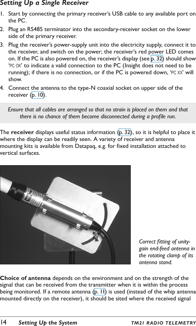 Setting Up a Single Receiver1.  Start by connecting the primary receiver&rsquo;s USB cable to any available port on the PC.2.  Plug an RS485 terminator into the secondary-receiver socket on the lower side of the primary receiver.3.  Plug the receiver&rsquo;s power-supply unit into the electricity supply, connect it to the receiver, and switch on the power; the receiver&rsquo;s red power LED comes on. If the PC is also powered on, the receiver&rsquo;s display (see p. 32) should show &lsquo;pc ok&rsquo; to indicate a valid connection to the PC (Insight does not need to be running); if there is no connection, or if the PC is powered down, &lsquo;pc xx&rsquo; will show.4.  Connect the antenna to the type-N coaxial socket on upper side of the receiver (p. 10).Ensure that all cables are arranged so that no strain is placed on them and that there is no chance of them become disconnected during a profile run.The receiver displays useful status information (p. 32), so it is helpful to place it where the display can be readily seen. A variety of receiver and antenna mounting kits is available from Datapaq, e.g. for fixed installation attached to vertical surfaces.Correct fitting of unity-gain end-feed antenna in the rotating clamp of its antenna stand.Choice of antenna depends on the environment and on the strength of the signal that can be received from the transmitter when it is within the process being monitored. If a remote antenna (p. 11) is used (instead of the whip antenna mounted directly on the receiver), it should be sited where the received signal 14  Setting Up the System TM21 R ADIO TE LE METRY