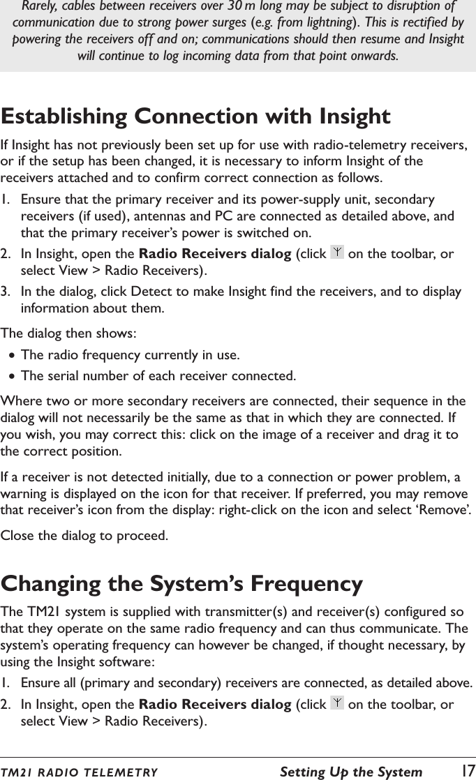 TM21 R ADIO TEL E METRY  Setting Up the System  17Rarely, cables between receivers over 30 m long may be subject to disruption of communication due to strong power surges (e.g. from lightning). This is rectified by powering the receivers off and on; communications should then resume and Insight will continue to log incoming data from that point onwards.Establishing Connection with InsightIf Insight has not previously been set up for use with radio-telemetry receivers, or if the setup has been changed, it is necessary to inform Insight of the receivers attached and to confirm correct connection as follows.1.  Ensure that the primary receiver and its power-supply unit, secondary receivers (if used), antennas and PC are connected as detailed above, and that the primary receiver&rsquo;s power is switched on.2.  In Insight, open the Radio Receivers dialog (click   on the toolbar, or select View > Radio Receivers).3.  In the dialog, click Detect to make Insight find the receivers, and to display information about them.The dialog then shows: &bull;The radio frequency currently in use. &bull;The serial number of each receiver connected.Where two or more secondary receivers are connected, their sequence in the dialog will not necessarily be the same as that in which they are connected. If you wish, you may correct this: click on the image of a receiver and drag it to the correct position.If a receiver is not detected initially, due to a connection or power problem, a warning is displayed on the icon for that receiver. If preferred, you may remove that receiver&rsquo;s icon from the display: right-click on the icon and select &lsquo;Remove&rsquo;.Close the dialog to proceed.Changing the System&rsquo;s FrequencyThe TM21 system is supplied with transmitter(s) and receiver(s) configured so that they operate on the same radio frequency and can thus communicate. The system&rsquo;s operating frequency can however be changed, if thought necessary, by using the Insight software:1.  Ensure all (primary and secondary) receivers are connected, as detailed above.2.  In Insight, open the Radio Receivers dialog (click   on the toolbar, or select View > Radio Receivers).