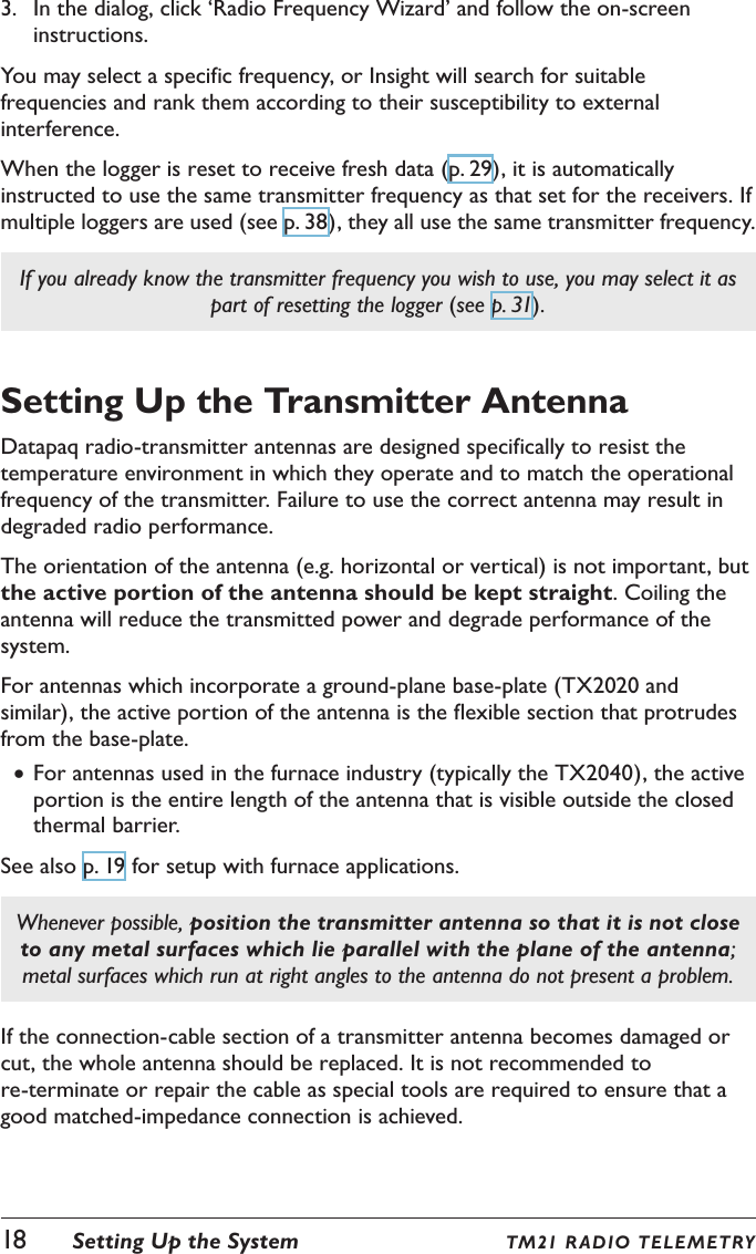 18  Setting Up the System TM21 R ADIO TE LE M ETRY3.  In the dialog, click &lsquo;Radio Frequency Wizard&rsquo; and follow the on-screen instructions.You may select a specific frequency, or Insight will search for suitable frequencies and rank them according to their susceptibility to external interference.When the logger is reset to receive fresh data (p. 29), it is automatically instructed to use the same transmitter frequency as that set for the receivers. If multiple loggers are used (see p. 38), they all use the same transmitter frequency.If you already know the transmitter frequency you wish to use, you may select it as part of resetting the logger (see p. 31).Setting Up the Transmitter AntennaDatapaq radio-transmitter antennas are designed specifically to resist the temperature environment in which they operate and to match the operational frequency of the transmitter. Failure to use the correct antenna may result in degraded radio performance.The orientation of the antenna (e.g. horizontal or vertical) is not important, but the active portion of the antenna should be kept straight. Coiling the antenna will reduce the transmitted power and degrade performance of the system.For antennas which incorporate a ground-plane base-plate (TX2020 and similar), the active portion of the antenna is the flexible section that protrudes from the base-plate. &bull;For antennas used in the furnace industry (typically the TX2040), the active portion is the entire length of the antenna that is visible outside the closed thermal barrier.See also p. 19 for setup with furnace applications.Whenever possible, position the transmitter antenna so that it is not close to any metal surfaces which lie parallel with the plane of the antenna; metal surfaces which run at right angles to the antenna do not present a problem.If the connection-cable section of a transmitter antenna becomes damaged or cut, the whole antenna should be replaced. It is not recommended to re-terminate or repair the cable as special tools are required to ensure that a good matched-impedance connection is achieved.
