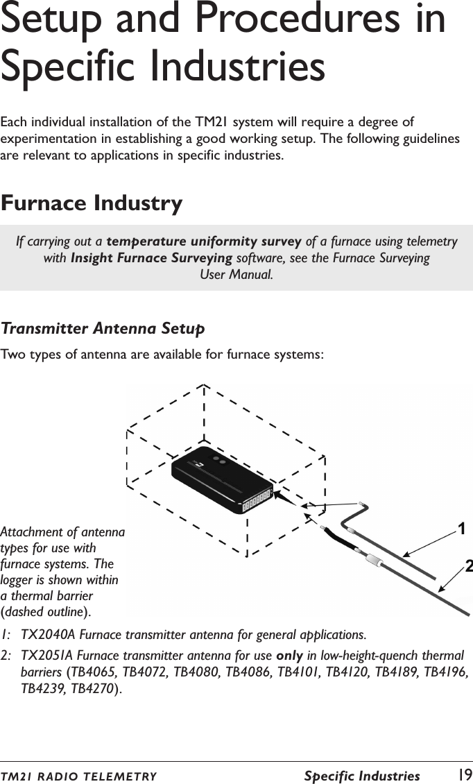 TM21 R ADIO TEL E METRY  Specific Industries  19Setup and Procedures in Specific IndustriesEach individual installation of the TM21 system will require a degree of experimentation in establishing a good working setup. The following guidelines are relevant to applications in specific industries.Furnace IndustryIf carrying out a temperature uniformity survey of a furnace using telemetry with Insight Furnace Surveying software, see the Furnace Surveying User Manual.Transmitter Antenna SetupTwo types of antenna are available for furnace systems:Attachment of antenna types for use with furnace systems. The logger is shown within a thermal barrier (dashed outline).1:  TX2040A Furnace transmitter antenna for general applications.2:  TX2051A Furnace transmitter antenna for use only in low-height-quench thermal barriers (TB4065, TB4072, TB4080, TB4086, TB4101, TB4120, TB4189, TB4196, TB4239, TB4270).