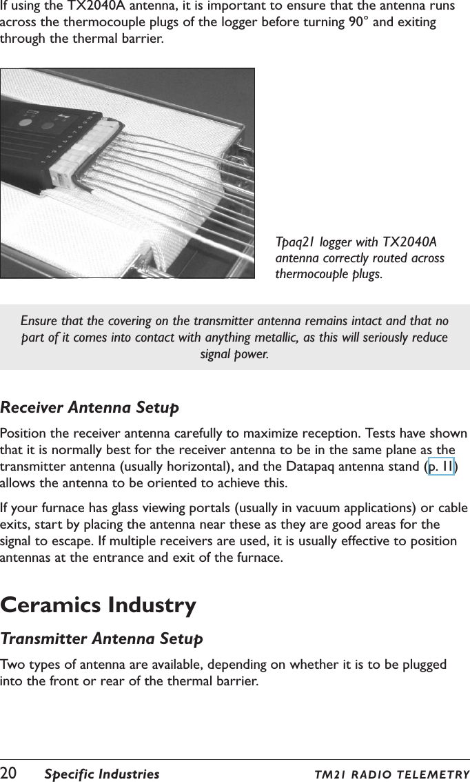 20  Specific Industries TM21 R ADIO  TELE METRYIf using the TX2040A antenna, it is important to ensure that the antenna runs across the thermocouple plugs of the logger before turning 90&deg; and exiting through the thermal barrier.Tpaq21 logger with TX2040A antenna correctly routed across thermocouple plugs.Ensure that the covering on the transmitter antenna remains intact and that no part of it comes into contact with anything metallic, as this will seriously reduce signal power.Receiver Antenna SetupPosition the receiver antenna carefully to maximize reception. Tests have shown that it is normally best for the receiver antenna to be in the same plane as the transmitter antenna (usually horizontal), and the Datapaq antenna stand (p. 11) allows the antenna to be oriented to achieve this.If your furnace has glass viewing portals (usually in vacuum applications) or cable exits, start by placing the antenna near these as they are good areas for the signal to escape. If multiple receivers are used, it is usually effective to position antennas at the entrance and exit of the furnace.Ceramics IndustryTransmitter Antenna SetupTwo types of antenna are available, depending on whether it is to be plugged into the front or rear of the thermal barrier.