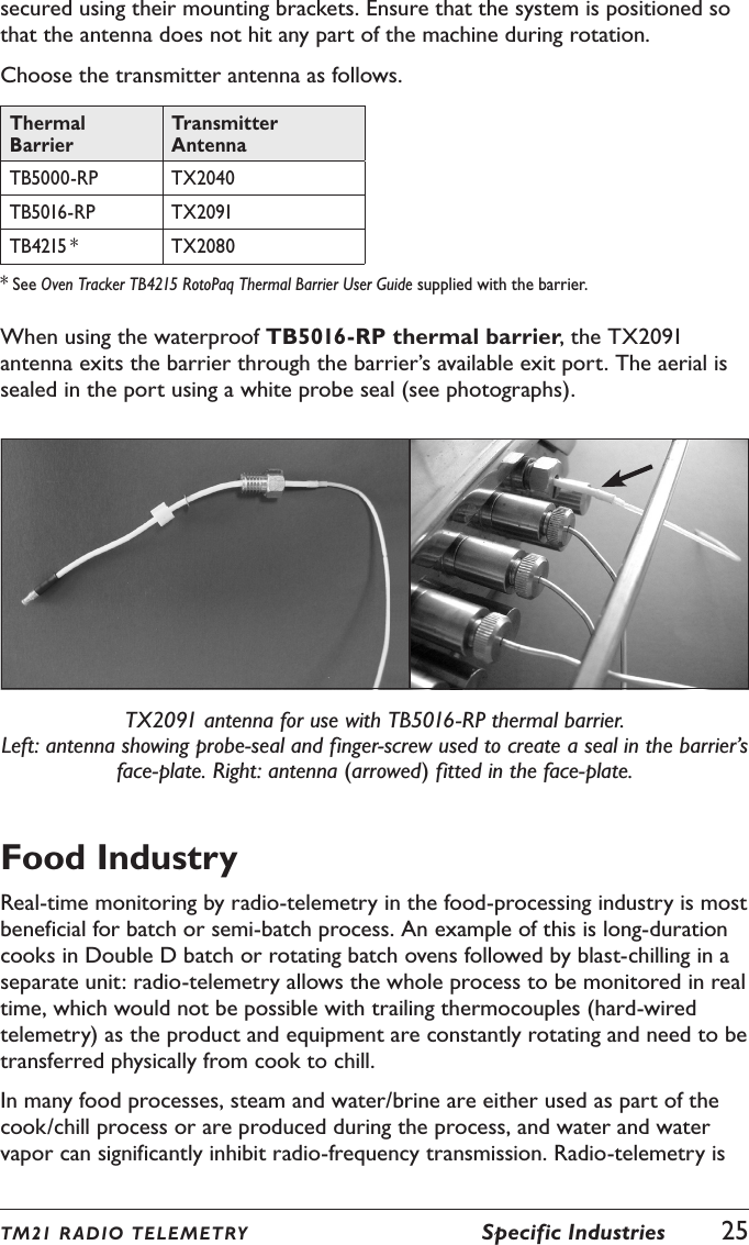 TM21 R ADIO TEL E METRY  Specific Industries  25secured using their mounting brackets. Ensure that the system is positioned so that the antenna does not hit any part of the machine during rotation.Choose the transmitter antenna as follows.Thermal BarrierTransmitter AntennaTB5000-RP TX2040TB5016-RP TX2091TB4215 * TX2080* See Oven Tracker TB4215 RotoPaq Thermal Barrier User Guide supplied with the barrier.When using the waterproof TB5016-RP thermal barrier, the TX2091 antenna exits the barrier through the barrier&rsquo;s available exit port. The aerial is sealed in the port using a white probe seal (see photographs).TX2091 antenna for use with TB5016-RP thermal barrier. Left: antenna showing probe-seal and finger-screw used to create a seal in the barrier&rsquo;s face-plate. Right: antenna (arrowed) fitted in the face-plate.Food IndustryReal-time monitoring by radio-telemetry in the food-processing industry is most beneficial for batch or semi-batch process. An example of this is long-duration cooks in Double D batch or rotating batch ovens followed by blast-chilling in a separate unit: radio-telemetry allows the whole process to be monitored in real time, which would not be possible with trailing thermocouples (hard-wired telemetry) as the product and equipment are constantly rotating and need to be transferred physically from cook to chill.In many food processes, steam and water/brine are either used as part of the cook/chill process or are produced during the process, and water and water vapor can significantly inhibit radio-frequency transmission. Radio-telemetry is 