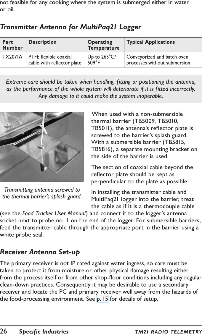 26  Specific Industries TM21 R ADIO TEL E METRYnot feasible for any cooking where the system is submerged either in water or oil.Transmitter Antenna for MultiPaq21 LoggerPart NumberDescription Operating TemperatureTypical ApplicationsTX2071A PTFE flexible coaxial cable with reflector plateUp to 265&deg;C/ 509&deg;FConveyorized and batch oven processes without submersionExtreme care should be taken when handling, fitting or positioning the antenna, as the performance of the whole system will deteriorate if it is fitted incorrectly. Any damage to it could make the system inoperable.Transmitting antenna screwed to the thermal barrier&rsquo;s splash guard.When used with a non-submersible thermal barrier (TB5009, TB5010, TB5011), the antenna&rsquo;s reflector plate is screwed to the barrier&rsquo;s splash guard. With a submersible barrier (TB5815, TB5816), a separate mounting bracket on the side of the barrier is used.The section of coaxial cable beyond the reflector plate should be kept as perpendicular to the plate as possible.In installing the transmitter cable and MultiPaq21 logger into the barrier, treat the cable as if it is a thermocouple cable (see the Food Tracker User Manual) and connect it to the logger&rsquo;s antenna socket next to probe no. 1 on the end of the logger. For submersible barriers, feed the transmitter cable through the appropriate port in the barrier using a white probe seal.Receiver Antenna Set-upThe primary receiver is not IP rated against water ingress, so care must be taken to protect it from moisture or other physical damage resulting either from the process itself or from other shop-floor conditions including any regular clean-down practices. Consequently it may be desirable to use a secondary receiver and locate the PC and primary receiver well away from the hazards of the food-processing environment. See p. 15 for details of setup.