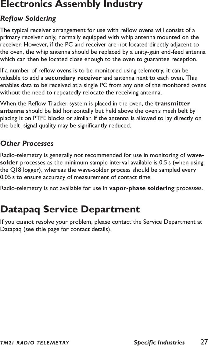 TM21 R ADIO TEL E METRY  Specific Industries  27Electronics Assembly IndustryReflow SolderingThe typical receiver arrangement for use with reflow ovens will consist of a primary receiver only, normally equipped with whip antenna mounted on the receiver. However, if the PC and receiver are not located directly adjacent to the oven, the whip antenna should be replaced by a unity-gain end-feed antenna which can then be located close enough to the oven to guarantee reception.If a number of reflow ovens is to be monitored using telemetry, it can be valuable to add a secondary receiver and antenna next to each oven. This enables data to be received at a single PC from any one of the monitored ovens without the need to repeatedly relocate the receiving antenna.When the Reflow Tracker system is placed in the oven, the transmitter antenna should be laid horizontally but held above the oven&rsquo;s mesh belt by placing it on PTFE blocks or similar. If the antenna is allowed to lay directly on the belt, signal quality may be significantly reduced.Other ProcessesRadio-telemetry is generally not recommended for use in monitoring of wave-solder processes as the minimum sample interval available is 0.5 s (when using the Q18 logger), whereas the wave-solder process should be sampled every 0.05 s to ensure accuracy of measurement of contact time.Radio-telemetry is not available for use in vapor-phase soldering processes.Datapaq Service DepartmentIf you cannot resolve your problem, please contact the Service Department at Datapaq (see title page for contact details).