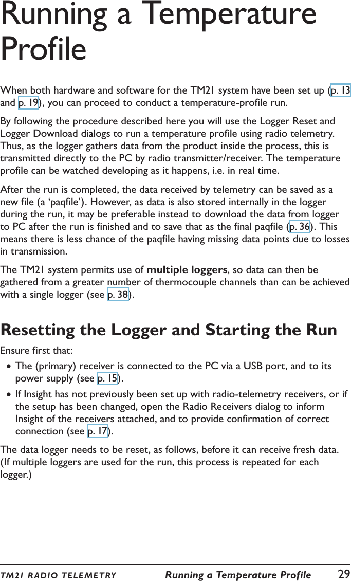 Running a Temperature ProfileWhen both hardware and software for the TM21 system have been set up (p. 13 and p. 19), you can proceed to conduct a temperature-profile run.By following the procedure described here you will use the Logger Reset and Logger Download dialogs to run a temperature profile using radio telemetry. Thus, as the logger gathers data from the product inside the process, this is transmitted directly to the PC by radio transmitter/receiver. The temperature profile can be watched developing as it happens, i.e. in real time.After the run is completed, the data received by telemetry can be saved as a new file (a &lsquo;paqfile&rsquo;). However, as data is also stored internally in the logger during the run, it may be preferable instead to download the data from logger to PC after the run is finished and to save that as the final paqfile (p. 36). This means there is less chance of the paqfile having missing data points due to losses in transmission.The TM21 system permits use of multiple loggers, so data can then be gathered from a greater number of thermocouple channels than can be achieved with a single logger (see p. 38).Resetting the Logger and Starting the RunEnsure first that: &bull;The (primary) receiver is connected to the PC via a USB port, and to its power supply (see p. 15). &bull;If Insight has not previously been set up with radio-telemetry receivers, or if the setup has been changed, open the Radio Receivers dialog to inform Insight of the receivers attached, and to provide confirmation of correct connection (see p. 17).The data logger needs to be reset, as follows, before it can receive fresh data. (If multiple loggers are used for the run, this process is repeated for each logger.)TM21 R ADIO TEL E METRY  Running a Temperature Profile  29