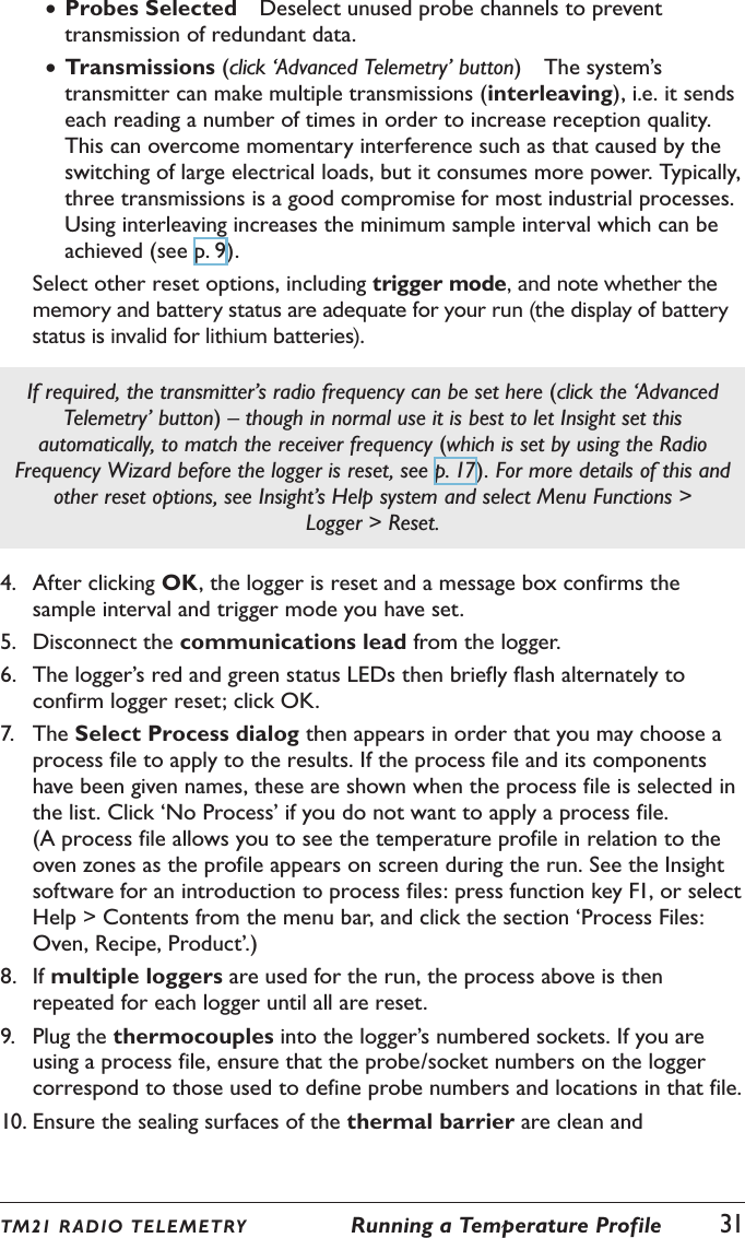  &bull;Probes Selected  Deselect unused probe channels to prevent transmission of redundant data. &bull;Transmissions (click &lsquo;Advanced Telemetry&rsquo; button)  The system&rsquo;s transmitter can make multiple transmissions (interleaving), i.e. it sends each reading a number of times in order to increase reception quality. This can overcome momentary interference such as that caused by the switching of large electrical loads, but it consumes more power. Typically, three transmissions is a good compromise for most industrial processes. Using interleaving increases the minimum sample interval which can be achieved (see p. 9).Select other reset options, including trigger mode, and note whether the memory and battery status are adequate for your run (the display of battery status is invalid for lithium batteries).If required, the transmitter&rsquo;s radio frequency can be set here (click the &lsquo;Advanced Telemetry&rsquo; button) &ndash; though in normal use it is best to let Insight set this automatically, to match the receiver frequency (which is set by using the Radio Frequency Wizard before the logger is reset, see p. 17). For more details of this and other reset options, see Insight&rsquo;s Help system and select Menu Functions > Logger > Reset.4.  After clicking OK, the logger is reset and a message box confirms the sample interval and trigger mode you have set.5.  Disconnect the communications lead from the logger.6.  The logger&rsquo;s red and green status LEDs then briefly flash alternately to confirm logger reset; click OK.7.  The Select Process dialog then appears in order that you may choose a process file to apply to the results. If the process file and its components have been given names, these are shown when the process file is selected in the list. Click &lsquo;No Process&rsquo; if you do not want to apply a process file. (A process file allows you to see the temperature profile in relation to the oven zones as the profile appears on screen during the run. See the Insight software for an introduction to process files: press function key F1, or select Help > Contents from the menu bar, and click the section &lsquo;Process Files: Oven, Recipe, Product&rsquo;.)8.  If multiple loggers are used for the run, the process above is then repeated for each logger until all are reset.9.  Plug the thermocouples into the logger&rsquo;s numbered sockets. If you are using a process file, ensure that the probe/socket numbers on the logger correspond to those used to define probe numbers and locations in that file.10. Ensure the sealing surfaces of the thermal barrier are clean and TM21 R ADIO TEL E METRY  Running a Temperature Profile  31