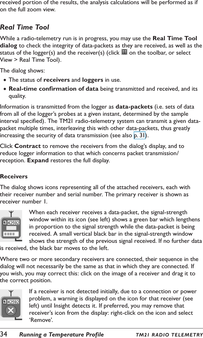received portion of the results, the analysis calculations will be performed as if on the full zoom view.Real Time ToolWhile a radio-telemetry run is in progress, you may use the Real Time Tool dialog to check the integrity of data-packets as they are received, as well as the status of the logger(s) and the receiver(s) (click   on the toolbar, or select View > Real Time Tool).The dialog shows: &bull;The status of receivers and loggers in use. &bull;Real-time confirmation of data being transmitted and received, and its quality.Information is transmitted from the logger as data-packets (i.e. sets of data from all of the logger&rsquo;s probes at a given instant, determined by the sample interval specified). The TM21 radio-telemetry system can transmit a given data-packet multiple times, interleaving this with other data-packets, thus greatly increasing the security of data transmission (see also p. 31).Click Contract to remove the receivers from the dialog&rsquo;s display, and to reduce logger information to that which concerns packet transmission/reception. Expand restores the full display.ReceiversThe dialog shows icons representing all of the attached receivers, each with their receiver number and serial number. The primary receiver is shown as receiver number 1.When each receiver receives a data-packet, the signal-strength window within its icon (see left) shows a green bar which lengthens in proportion to the signal strength while the data-packet is being received. A small vertical black bar in the signal-strength window shows the strength of the previous signal received. If no further data is received, the black bar moves to the left.Where two or more secondary receivers are connected, their sequence in the dialog will not necessarily be the same as that in which they are connected. If you wish, you may correct this: click on the image of a receiver and drag it to the correct position.If a receiver is not detected initially, due to a connection or power problem, a warning is displayed on the icon for that receiver (see left) until Insight detects it. If preferred, you may remove that receiver&rsquo;s icon from the display: right-click on the icon and select &lsquo;Remove&rsquo;.34  Running a Temperature Profile TM21 R ADIO TE LE METRY