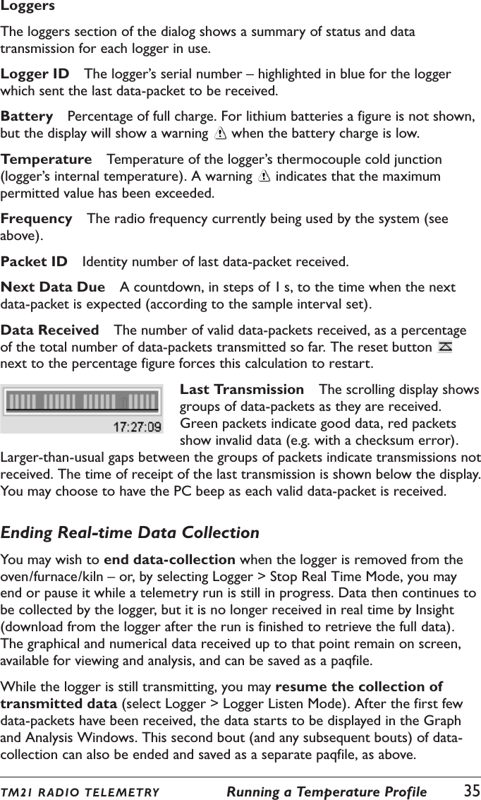 TM21 R ADIO TEL E METRY  Running a Temperature Profile  35LoggersThe loggers section of the dialog shows a summary of status and data transmission for each logger in use.Logger ID  The logger&rsquo;s serial number &ndash; highlighted in blue for the logger which sent the last data-packet to be received.Battery  Percentage of full charge. For lithium batteries a figure is not shown, but the display will show a warning   when the battery charge is low.Temperature  Temperature of the logger&rsquo;s thermocouple cold junction (logger&rsquo;s internal temperature). A warning   indicates that the maximum permitted value has been exceeded.Frequency  The radio frequency currently being used by the system (see above).Packet ID  Identity number of last data-packet received.Next Data Due  A countdown, in steps of 1 s, to the time when the next data-packet is expected (according to the sample interval set).Data Received  The number of valid data-packets received, as a percentage of the total number of data-packets transmitted so far. The reset button   next to the percentage figure forces this calculation to restart.Last Transmission  The scrolling display shows groups of data-packets as they are received. Green packets indicate good data, red packets show invalid data (e.g. with a checksum error). Larger-than-usual gaps between the groups of packets indicate transmissions not received. The time of receipt of the last transmission is shown below the display. You may choose to have the PC beep as each valid data-packet is received.Ending Real-time Data CollectionYou may wish to end data-collection when the logger is removed from the oven/furnace/kiln &ndash; or, by selecting Logger > Stop Real Time Mode, you may end or pause it while a telemetry run is still in progress. Data then continues to be collected by the logger, but it is no longer received in real time by Insight (download from the logger after the run is finished to retrieve the full data). The graphical and numerical data received up to that point remain on screen, available for viewing and analysis, and can be saved as a paqfile.While the logger is still transmitting, you may resume the collection of transmitted data (select Logger > Logger Listen Mode). After the first few data-packets have been received, the data starts to be displayed in the Graph and Analysis Windows. This second bout (and any subsequent bouts) of data-collection can also be ended and saved as a separate paqfile, as above.