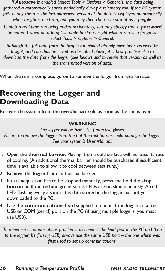 36  Running a Temperature Profile TM21 R ADIO TELE M ETRYIf Autosave is enabled (select Tools > Options > General), the data being gathered is automatically saved periodically during a telemetry run. If the PC system fails during the run, the last-autosaved version of the data is displayed automatically when Insight is next run, and you may then choose to save it as a paqfile.To stop a real-time run being ended accidentally, you may specify that a password be entered when an attempt is made to close Insight while a run is in progress: select Tools > Options > General.Although the full data from the profile run should already have been received by Insight, and can thus be saved as described above, it is best practice also to download the data from the logger (see below) and to retain that version as well as the transmitted version of data.When the run is complete, go on to remove the logger from the furnace.Recovering the Logger and  Downloading DataRecover the system from the oven/furnace/kiln as soon as the run is over.WARNINGThe logger will be hot. Use protective gloves.Failure to remove the logger from the hot thermal barrier could damage the logger. See your system&rsquo;s User Manual.1.  Open the thermal barrier. Placing it on a cold surface will increase its rate of cooling. (An additional thermal barrier should be purchased if insufficient time is available to allow it to cool between test runs.)2.  Remove the logger from its thermal barrier.3.  If data acquisition has to be stopped manually, press and hold the stop button until the red and green status LEDs are on simultaneously. A red LED flashing every 5 s indicates data stored in the logger but not yet downloaded to the PC.4.  Use the communications lead supplied to connect the logger to a free USB or COM (serial) port on the PC (if using multiple loggers, you must use USB).To minimize communications problems: a) connect the lead first to the PC and then to the logger; b) if using USB, always use the same USB port &ndash; the one which was first used to set up communications.