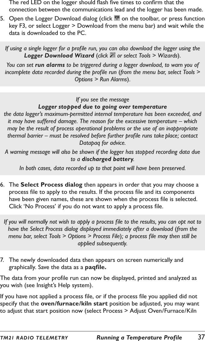 TM21 R ADIO TEL E METRY  Running a Temperature Profile  37The red LED on the logger should flash five times to confirm that the connection between the communications lead and the logger has been made.5.  Open the Logger Download dialog (click   on the toolbar, or press function key F3, or select Logger > Download from the menu bar) and wait while the data is downloaded to the PC.If using a single logger for a profile run, you can also download the logger using the Logger Download Wizard (click   or select Tools > Wizards).You can set run alarms to be triggered during a logger download, to warn you of incomplete data recorded during the profile run (from the menu bar, select Tools > Options > Run Alarms).If you see the message  Logger stopped due to going over temperature the data logger&rsquo;s maximum-permitted internal temperature has been exceeded, and it may have suffered damage. The reason for the excessive temperature &ndash; which may be the result of process operational problems or the use of an inappropriate thermal barrier &ndash; must be resolved before further profile runs take place; contact Datapaq for advice.A warning message will also be shown if the logger has stopped recording data due to a discharged battery.In both cases, data recorded up to that point will have been preserved. 6.  The Select Process dialog then appears in order that you may choose a process file to apply to the results. If the process file and its components have been given names, these are shown when the process file is selected. Click &lsquo;No Process&rsquo; if you do not want to apply a process file.If you will normally not wish to apply a process file to the results, you can opt not to have the Select Process dialog displayed immediately after a download (from the menu bar, select Tools > Options > Process File); a process file may then still be applied subsequently.7.  The newly downloaded data then appears on screen numerically and graphically. Save the data as a paqfile.The data from your profile run can now be displayed, printed and analyzed as you wish (see Insight&rsquo;s Help system).If you have not applied a process file, or if the process file you applied did not specify that the oven/furnace/kiln start position be adjusted, you may want to adjust that start position now (select Process > Adjust Oven/Furnace/Kiln 