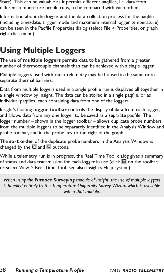 38  Running a Temperature Profile TM21 R ADIO TELE M ETRYStart). This can be valuable as it permits different paqfiles, i.e. data from different temperature profile runs, to be compared with each other.Information about the logger and the data-collection process for the paqfile (including time/date, trigger mode and maximum internal logger temperature) can be seen in the Paqfile Properties dialog (select File > Properties, or graph right-click menu).Using Multiple LoggersThe use of multiple loggers permits data to be gathered from a greater number of thermocouple channels than can be achieved with a single logger.Multiple loggers used with radio-telemetry may be housed in the same or in separate thermal barriers.Data from multiple loggers used in a single profile run is displayed all together in a single window by Insight. The data can be stored in a single paqfile, or as individual paqfiles, each containing data from one of the loggers.Insight&rsquo;s floating logger toolbar controls the display of data from each logger, and allows data from any one logger to be saved as a separate paqfile. The logger number &ndash; shown in the logger toolbar &ndash; allows duplicate probe numbers from the multiple loggers to be separately identified in the Analysis Window and probe toolbar, and in the probe key to the right of the graph.The sort order of the duplicate probe numbers in the Analysis Window is changed by the   and   buttons.While a telemetry run is in progress, the Real Time Tool dialog gives a summary of status and data transmission for each logger in use (click   on the toolbar, or select View > Real Time Tool; see also Insight&rsquo;s Help system).When using the Furnace Surveying module of Insight, the use of multiple loggers is handled entirely by the Temperature Uniformity Survey Wizard which is available within that module.