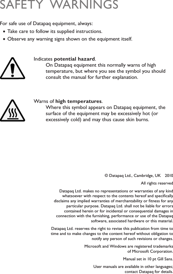 &copy; Datapaq Ltd., Cambridge, UK    2010All rights reservedDatapaq Ltd. makes no representations or warranties of any kind whatsoever with respect to the contents hereof and specifically disclaims any implied warranties of merchantability or fitness for any particular purpose. Datapaq Ltd. shall not be liable for errors contained herein or for incidental or consequential damages in connection with the furnishing, performance or use of the Datapaq software, associated hardware or this material.Datapaq Ltd. reserves the right to revise this publication from time to time and to make changes to the content hereof without obligation to notify any person of such revisions or changes.Microsoft and Windows are registered trademarks  of Microsoft Corporation.Manual set in 10 pt Gill Sans.User manuals are available in other languages;  contact Datapaq for details.SAFETY  WARNINGSFor safe use of Datapaq equipment, always: &bull;Take care to follow its supplied instructions. &bull;Observe any warning signs shown on the equipment itself.Indicates potential hazard.On Datapaq equipment this normally warns of high temperature, but where you see the symbol you should consult the manual for further explanation.Warns of high temperatures.Where this symbol appears on Datapaq equipment, the surface of the equipment may be excessively hot (or excessively cold) and may thus cause skin burns.