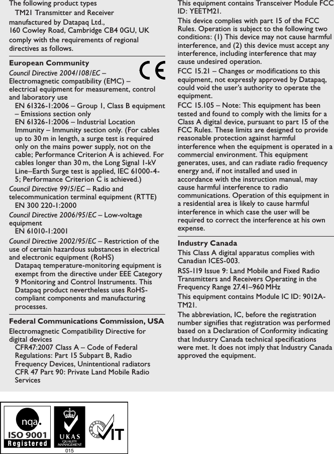 The following product typesTM21 Transmitter and Receivermanufactured by Datapaq Ltd.,  160 Cowley Road, Cambridge CB4 0GU, UKcomply with the requirements of regional directives as follows.European CommunityCouncil Directive 2004/108/EC &ndash; Electromagnetic compatibility (EMC) &ndash; electrical equipment for measurement, control and laboratory useEN 61326-1:2006 &ndash; Group 1, Class B equipment &ndash; Emissions section onlyEN 61326-1:2006 &ndash; Industrial Location Immunity &ndash; Immunity section only. (For cables up to 30 m in length, a surge test is required only on the mains power supply, not on the cable; Performance Criterion A is achieved. For cables longer than 30 m, the Long Signal 1-kV Line&ndash;Earth Surge test is applied, IEC 61000-4-5; Performance Criterion C is achieved.)Council Directive 99/5/EC &ndash; Radio and telecommunication terminal equipment (RTTE)EN 300 220-1:2000Council Directive 2006/95/EC &ndash; Low-voltage equipmentEN 61010-1:2001Council Directive 2002/95/EC &ndash; Restriction of the use of certain hazardous substances in electrical and electronic equipment (RoHS)Datapaq temperature-monitoring equipment is exempt from the directive under EEE Category 9 Monitoring and Control Instruments. This Datapaq product nevertheless uses RoHS-compliant components and manufacturing processes.Federal Communications Commission, USAElectromagnetic Compatibility Directive for digital devicesCFR47:2007 Class A &ndash; Code of Federal Regulations: Part 15 Subpart B, Radio Frequency Devices, Unintentional radiatorsCFR 47 Part 90: Private Land Mobile Radio ServicesThis equipment contains Transceiver Module FCC ID: YEETM21.This device complies with part 15 of the FCC Rules. Operation is subject to the following two conditions: (1) This device may not cause harmful interference, and (2) this device must accept any interference, including interference that may cause undesired operation.FCC 15.21 &ndash; Changes or modifications to this equipment, not expressly approved by Datapaq, could void the user&rsquo;s authority to operate the equipment.FCC 15.105 &ndash; Note: This equipment has been tested and found to comply with the limits for a Class A digital device, pursuant to part 15 of the FCC Rules. These limits are designed to provide reasonable protection against harmful interference when the equipment is operated in a commercial environment. This equipment generates, uses, and can radiate radio frequency energy and, if not installed and used in accordance with the instruction manual, may cause harmful interference to radio communications. Operation of this equipment in a residential area is likely to cause harmful interference in which case the user will be required to correct the interference at his own expense.Industry CanadaThis Class A digital apparatus complies with Canadian ICES-003.RSS-119 Issue 9: Land Mobile and Fixed Radio Transmitters and Receivers Operating in the Frequency Range 27.41&ndash;960 MHzThis equipment contains Module IC ID: 9012A-TM21.The abbreviation, IC, before the registration number signifies that registration was performed based on a Declaration of Conformity indicating that Industry Canada technical specifications were met. It does not imply that Industry Canada approved the equipment.