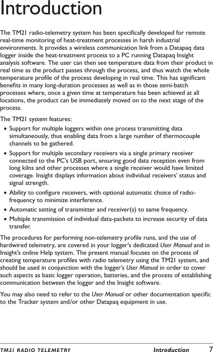 TM21 R ADIO TEL E METRY  Introduction  7IntroductionThe TM21 radio-telemetry system has been specifically developed for remote real-time monitoring of heat-treatment processes in harsh industrial environments. It provides a wireless communication link from a Datapaq data logger inside the heat-treatment process to a PC running Datapaq Insight analysis software. The user can then see temperature data from their product in real time as the product passes through the process, and thus watch the whole temperature profile of the process developing in real time. This has significant benefits in many long-duration processes as well as in those semi-batch processes where, once a given time at temperature has been achieved at all locations, the product can be immediately moved on to the next stage of the process.The TM21 system features: &bull;Support for multiple loggers within one process transmitting data simultaneously, thus enabling data from a large number of thermocouple channels to be gathered. &bull;Support for multiple secondary receivers via a single primary receiver connected to the PC&rsquo;s USB port, ensuring good data reception even from long kilns and other processes where a single receiver would have limited coverage. Insight displays information about individual receivers&rsquo; status and signal strength. &bull;Ability to configure receivers, with optional automatic choice of radio-frequency to minimize interference. &bull;Automatic setting of transmitter and receiver(s) to same frequency. &bull;Multiple transmission of individual data-packets to increase security of data transfer.The procedures for performing non-telemetry profile runs, and the use of hardwired telemetry, are covered in your logger&rsquo;s dedicated User Manual and in Insight&rsquo;s online Help system. The present manual focuses on the process of creating temperature profiles with radio telemetry using the TM21 system, and should be used in conjunction with the logger&rsquo;s User Manual in order to cover such aspects as basic logger operation, batteries, and the process of establishing communication between the logger and the Insight software.You may also need to refer to the User Manual or other documentation specific to the Tracker system and/or other Datapaq equipment in use.